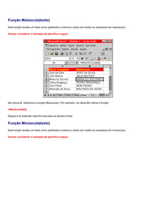 Função Maiúscula(texto)
Esta função recebe um texto como parâmetro e retorna o texto com todos os caracteres em maiúsculos.

Vamos considerar o exemplo da planilha a seguir:




Na coluna B, utilizamos a função Maiúscula(). Por exemplo, na célula B2 utilizei a função:

=Maiúscula(A2)

Depois é só estender esta fórmula para as demais linhas.

Função Minúscula(texto)
Esta função recebe um texto como parâmetro e retorna o texto com todos os caracteres em minúsculos.

Vamos considerar o exemplo da planilha a seguir:
 