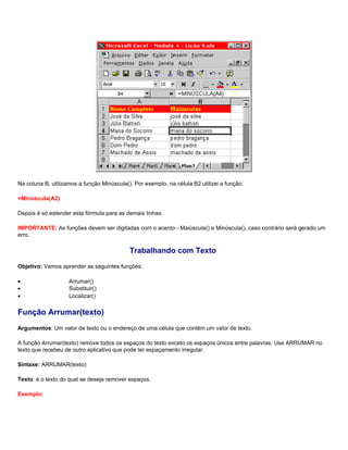 Na coluna B, utilizamos a função Minúscula(). Por exemplo, na célula B2 utilizei a função:

=Minúscula(A2)

Depois é só estender esta fórmula para as demais linhas.

IMPORTANTE: As funções devem ser digitadas com o acento - Maiúscula() e Minúscula(), caso contrário será gerado um
erro.

                                            Trabalhando com Texto
Objetivo: Vamos aprender as seguintes funções:

•                   Arrumar()
•                   Substituir()
•                   Localizar()

Função Arrumar(texto)
Argumentos: Um valor de texto ou o endereço de uma célula que contém um valor de texto.

A função Arrumar(texto) remove todos os espaços do texto exceto os espaços únicos entre palavras. Use ARRUMAR no
texto que recebeu de outro aplicativo que pode ter espaçamento irregular.

Sintaxe: ARRUMAR(texto)

Texto: é o texto do qual se deseja remover espaços.

Exemplo:
 