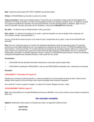 Nota: Trataremos das funções EXT.TEXT e MUDAR nas próximas lições.

Sintaxe: LOCALIZAR(texto_procurado;no_texto;núm_inicial)

Texto_procurado:é o texto que se deseja localizar. Você pode usar os caracteres curinga, ponto de interrogação (?) e
asterisco (*) em texto_procurado. Um ponto de interrogação coincide com qualquer caractere único; um asterisco coincide
com qualquer seqüência de caracteres. Se você quiser localizar um ponto de interrogação ou asterisco, digite um til (~)
antes do caractere. Se texto_procurado não for localizado, o valor de erro #VALOR! será retornado.

No_texto: é o texto em que se deseja localizar o texto_procurado.

Núm_inicial: é o número do caractere em no_texto, a partir da esquerda, em que se deseja iniciar a pesquisa. Se
núm_inicial for omitido, será equivalente a 1.

Se núm_inicial não for menor do que 0 ou for maior do que o comprimento de no_texto, o valor de erro #VALOR! será
retornado.

Dica: Use núm_inicial para ignorar um número de caracteres especificado a partir da esquerda do texto. Por exemplo,
suponha que você esteja trabalhando com uma seqüência de caracteres de texto tal como "AYF0093.RoupaMasculina".
Para localizar o número do primeiro "Y" na parte descritiva da seqüência de caracteres de texto, defina núm_inicial sendo
igual a 8 para que a parte do texto relativa ao número serial não seja localizada. LOCALIZAR() inicia com o caractere 8,
localiza texto_procurado no caractere seguinte e retorna o número 9. LOCALIZAR sempre fornece o número de caracteres
à esquerda da seqüência de caracteres de texto, e não a partir de núm_inicial.

Comentários:

     LOCALIZAR não faz distinção entre letras maiúsculas e minúsculas quando localiza texto.

     LOCALIZAR é semelhante a PROCURAR, a não ser que PROCURAR faz distinção entre maiúsculas e minúsculas.

Exemplos:

LOCALIZAR("e";"Instruções";6) é igual a 9.

Significa que a primeira ocorrência da letra e, a partir da posição 6 é na nona posição da string de texto. Observe que a
posição conta a partir do início da String e não a partir da posição onde iniciamos a pesquisa.

Se a célula B17 contiver a palavra "margem" e a célula A14 contiver "Margem de lucro", então:

LOCALIZAR($B$17;$A$14) é igual a 1.

Dica: Use LOCALIZAR com a função MUDAR para fornecer a MUDAR o núm_inicial correto em que começa a inserção de
texto novo.

                                             Um exemplo completo
Objetivo: Nesta lição iremos propor um exemplo que utiliza as seguintes funções de texto:

•                   SUBSTITUIR()

•                   EXT.TEXTO()
 