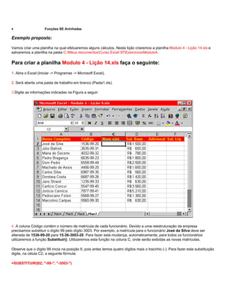 •                   Funções SE Aninhadas

Exemplo proposto:

Vamos criar uma planilha na qual efetuaremos alguns cálculos. Nesta lição criaremos a planilha Modulo 4 - Lição 14.xls e
salvaremos a planilha na pasta C:Meus documentosCurso Excel 97ExerciciosModulo4.

Para criar a planilha Modulo 4 - Lição 14.xls faça o seguinte:
1. Abra o Excel (Iniciar -> Programas -> Microsoft Excel).

2. Será aberta uma pasta de trabalho em branco (Pasta1.xls).

3.Digite as informações indicadas na Figura a seguir:




4. A coluna Código contém o número de matrícula de cada funcionário. Devido a uma reestruturação da empresa
precisamos substituir o dígito 99 pelo dígito 3003. Por exemplo, a matrícula para o funcionário José da Silva deve ser
alterada de 1536-99-20 para 15-36-3003-20. Para fazer esta mudança, automaticamente, para todos os funcionários
utilizaremos a função Substituir(). Utilizaremos esta função na coluna C, onde serão exibidas as novas matrículas.

Observe que o dígito 99 inicia na posição 6, pois antes temos quatro dígitos mais o tracinho (-). Para fazer esta substituição
digite, na célula C2, a seguinte fórmula:

=SUBSTITUIR(B2; "-99-"; "-3003-")
 