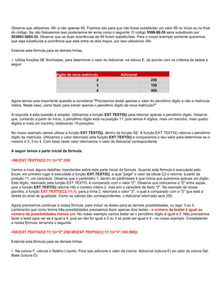 Observe que utilizamos -99- e não apenas 99. Fizemos isto para que não fosse substituído um valor 99 no início ou no final
do código. Se não fizéssemos isso poderíamos ter erros como o seguinte: O código 5599-99-35 seria substituído por
553003-3003-35. Observe que as duas ocorrências de 99 foram substituídas. Para o nosso exemplo somente queremos
que seja substituída a ocorrência que está entre os dois traços, por isso utilizamos -99-.

Estenda esta fórmula para as demais linhas.

5. Utilize funções SE Aninhadas, para determinar o valor do Adicional, na coluna E, de acordo com os critérios da tabela a
seguir:

                Penúltimo dígito da nova matrícula                   Adicional
                                                 2                                     250
                                                 3                                     100
                                                 4                                     500

Agora temos uma importante questão a considerar:"Precisamos testar apenas o valor do penúltimo digito e não a matrícula
inteira. Neste caso, como fazer para extrair apenas o penúltimo dígito da nova matrícula?"

A resposta à esta questão é simples. Utilizamos a função EXT.TEXTO() para retornar apenas o penúltimo dígito. Observe
que, contando a partir do início, o penúltimo dígito está na posição 11, pois temos 4 dígitos, mais um tracinho, mais quatro
dígitos e mais um tracinho, totalizando 10 posições.

No nosso exemplo vamos utilizar a função EXT.TEXTO(), dentro da função SE. A função EXT.TEXTO() retorna o penúltimo
dígito da matrícula. Utilizamos o valor retornado pela função EXT.TEXTO() e comparamos o seu valor para determinar se o
mesmo é 2, 3 ou 4. Com base neste valor retornamos o valor do Adicional correspondente.

A seguir temos a parte inicial da fórmula:

=SE(EXT.TEXTO(C2;11;1)="2";250

Vamos a mais alguns detalhes importantes sobre esta parte inicial da fórmula. Quando esta fórmula é executada pelo
Excel, em primeiro lugar é executada a função EXT.TEXTO(), a qual "pega" o valor da célula C2 e retorna, a partir da
posição 11, um caractere. Observe que o parâmetro 1, dentro do parênteses é que indica que queremos apenas um dígito.
Este dígito, retornado pela função EXT.TEXTO, é comparado com o valor "2". Observe que colocamos o "2" entre aspas,
pois a função EXT.TEXTO() retorna não o número inteiro 2, mas sim o caractere de texto "2". No exemplo da nossa
planilha, a função EXT.TEXTO(C2;11;1), para a linha 2, retornará o valor "2", o qual é comparado com o "2" que está à
direita do sinal de igualdade. Como os valores são correspondentes, o Adicional retornado será 250.

Agora precisamos continuar a nossa fórmula, para incluir os testes para as demais possibilidades, ou seja: 3 ou 4.
Lembrando que como temos três possibilidades precisamos fazer apenas dois testes - o número de testes é igual ao
número de possibilidades menos um. No nosso exemplo vamos testar se o penúltimo dígito é igual a 3. Não precisamos
fazer o teste para ver se é igual a 4, pois se não for igual a 2 ou 3 só pode ser igual a 4 - no nosso exemplo. Completando
a nossa fórmula, teríamos o seguinte:

=SE(EXT.TEXTO(C2;11;1)="2";250;SE(EXT.TEXTO(C2;11;1)="3";100;500))

Estenda esta fórmula para as demais linhas.

6. Na coluna F, calcule o Salário Líquido. Para isso adicione o valor da coluna Adicional (coluna E) ao valor da coluna Sal.
Base (coluna D).
 