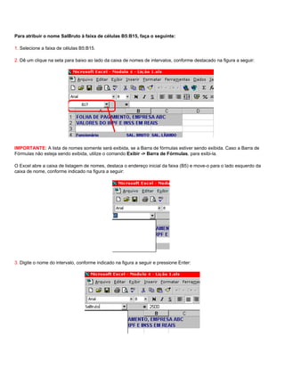 Para atribuir o nome SalBruto à faixa de células B5:B15, faça o seguinte:

1. Selecione a faixa de células B5:B15.

2. Dê um clique na seta para baixo ao lado da caixa de nomes de intervalos, conforme destacado na figura a seguir:




IMPORTANTE: A lista de nomes somente será exibida, se a Barra de fórmulas estiver sendo exibida. Caso a Barra de
Fórmulas não esteja sendo exibida, utilize o comando Exibir -> Barra de Fórmulas, para exibi-la.

O Excel abre a caixa de listagem de nomes, destaca o endereço inicial da faixa (B5) e move-o para o lado esquerdo da
caixa de nome, conforme indicado na figura a seguir:




3. Digite o nome do intervalo, conforme indicado na figura a seguir e pressione Enter:
 