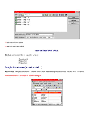 13. Clique no botão Salvar.

14. Feche o Microsoft Excel.

                                           Trabalhando com texto
Objetivo: Vamos aprender as seguintes funções:

•                   Concatenar()
•                   Maiúscula()
•                   Minúscula()

Função Concatenar(texto1;texto2;...)
Argumentos: A função Concatenar é utilizada para "juntar" até trinta seqüências de texto, em uma única seqüência.

Vamos considerar o exemplo da planilha a seguir:
 