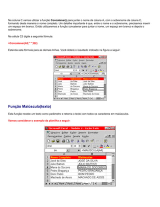 Na coluna C vamos utilizar a função Concatenar() para juntar o nome da coluna A, com o sobrenome da coluna C,
formando desta maneira o nome completo. Um detalhe importante é que, entre o nome e o sobrenome, precisamos inserir
um espaço em branco. Então utilizaremos a função concatenar para juntar o nome, um espaço em branco e depois o
sobrenome.

Na célula C2 digite a seguinte fórmula:

=Concatenar(A2;" ";B2)

Estenda esta fórmula para as demais linhas. Você obterá o resultado indicado na figura a seguir:




Função Maiúscula(texto)
Esta função recebe um texto como parâmetro e retorna o texto com todos os caracteres em maiúsculos.

Vamos considerar o exemplo da planilha a seguir:
 