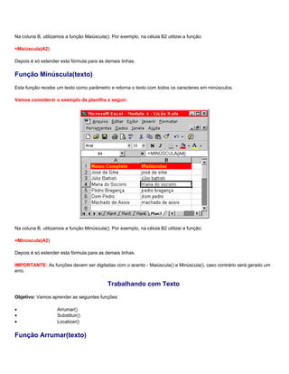 Na coluna B, utilizamos a função Maiúscula(). Por exemplo, na célula B2 utilizei a função:

=Maiúscula(A2)

Depois é só estender esta fórmula para as demais linhas.

Função Minúscula(texto)
Esta função recebe um texto como parâmetro e retorna o texto com todos os caracteres em minúsculos.

Vamos considerar o exemplo da planilha a seguir:




Na coluna B, utilizamos a função Minúscula(). Por exemplo, na célula B2 utilizei a função:

=Minúscula(A2)

Depois é só estender esta fórmula para as demais linhas.

IMPORTANTE: As funções devem ser digitadas com o acento - Maiúscula() e Minúscula(), caso contrário será gerado um
erro.

                                            Trabalhando com Texto
Objetivo: Vamos aprender as seguintes funções:

•                   Arrumar()
•                   Substituir()
•                   Localizar()

Função Arrumar(texto)
 