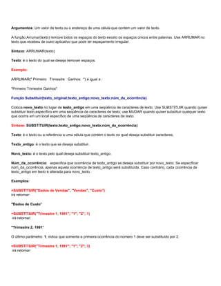 Argumentos: Um valor de texto ou o endereço de uma célula que contém um valor de texto.

A função Arrumar(texto) remove todos os espaços do texto exceto os espaços únicos entre palavras. Use ARRUMAR no
texto que recebeu de outro aplicativo que pode ter espaçamento irregular.

Sintaxe: ARRUMAR(texto)

Texto: é o texto do qual se deseja remover espaços.

Exemplo:

ARRUMAR(" Primeiro Trimestre Ganhos ") é igual a :

"Primeiro Trimestre Ganhos"

Função Substituir(texto_original;texto_antigo;novo_texto;núm_da_ocorrência)

Coloca novo_texto no lugar de texto_antigo em uma seqüência de caracteres de texto. Use SUBSTITUIR quando quiser
substituir texto específico em uma seqüência de caracteres de texto; use MUDAR quando quiser substituir qualquer texto
que ocorra em um local específico de uma seqüência de caracteres de texto.

Sintaxe: SUBSTITUIR(texto;texto_antigo;novo_texto;núm_da_ocorrência)

Texto: é o texto ou a referência a uma célula que contém o texto no qual deseja substituir caracteres.

Texto_antigo: é o texto que se deseja substituir.

Novo_texto: é o texto pelo qual deseja substituir texto_antigo.

Núm_da_ocorrência: especifica que ocorrência de texto_antigo se deseja substituir por novo_texto. Se especificar
núm_da_ocorrência, apenas aquela ocorrência de texto_antigo será substituída. Caso contrário, cada ocorrência de
texto_antigo em texto é alterada para novo_texto.

Exemplos:

=SUBSTITUIR("Dados de Vendas", "Vendas", "Custo")
irá retornar:

"Dados de Custo"

=SUBSTITUIR("Trimestre 1, 1991"; "1"; "2"; 1)
irá retornar:

"Trimestre 2, 1991"

O último parâmetro: 1, indica que somente a primeira ocorrência do número 1 deve ser substituído por 2.

=SUBSTITUIR("Trimestre 1, 1991"; "1"; "2"; 3)
irá retornar:
 
