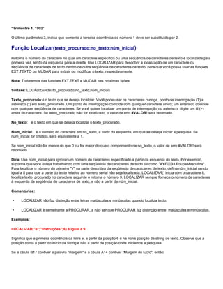 "Trimestre 1, 1992"

O último parâmetro 3, indica que somente a terceira ocorrência do número 1 deve ser substituído por 2.

Função Localizar(texto_procurado;no_texto;núm_inicial)
Retorna o número do caractere no qual um caractere específico ou uma seqüência de caracteres de texto é localizada pela
primeira vez, lendo da esquerda para a direita. Use LOCALIZAR para descobrir a localização de um caractere ou
seqüência de caracteres de texto dentro de outra seqüência de caracteres de texto, para que você possa usar as funções
EXT.TEXTO ou MUDAR para extrair ou modificar o texto, respectivamente.

Nota: Trataremos das funções EXT.TEXT e MUDAR nas próximas lições.

Sintaxe: LOCALIZAR(texto_procurado;no_texto;núm_inicial)

Texto_procurado:é o texto que se deseja localizar. Você pode usar os caracteres curinga, ponto de interrogação (?) e
asterisco (*) em texto_procurado. Um ponto de interrogação coincide com qualquer caractere único; um asterisco coincide
com qualquer seqüência de caracteres. Se você quiser localizar um ponto de interrogação ou asterisco, digite um til (~)
antes do caractere. Se texto_procurado não for localizado, o valor de erro #VALOR! será retornado.

No_texto: é o texto em que se deseja localizar o texto_procurado.

Núm_inicial: é o número do caractere em no_texto, a partir da esquerda, em que se deseja iniciar a pesquisa. Se
núm_inicial for omitido, será equivalente a 1.

Se núm_inicial não for menor do que 0 ou for maior do que o comprimento de no_texto, o valor de erro #VALOR! será
retornado.

Dica: Use núm_inicial para ignorar um número de caracteres especificado a partir da esquerda do texto. Por exemplo,
suponha que você esteja trabalhando com uma seqüência de caracteres de texto tal como "AYF0093.RoupaMasculina".
Para localizar o número do primeiro "Y" na parte descritiva da seqüência de caracteres de texto, defina núm_inicial sendo
igual a 8 para que a parte do texto relativa ao número serial não seja localizada. LOCALIZAR() inicia com o caractere 8,
localiza texto_procurado no caractere seguinte e retorna o número 9. LOCALIZAR sempre fornece o número de caracteres
à esquerda da seqüência de caracteres de texto, e não a partir de núm_inicial.

Comentários:

     LOCALIZAR não faz distinção entre letras maiúsculas e minúsculas quando localiza texto.

     LOCALIZAR é semelhante a PROCURAR, a não ser que PROCURAR faz distinção entre maiúsculas e minúsculas.

Exemplos:

LOCALIZAR("e";"Instruções";6) é igual a 9.

Significa que a primeira ocorrência da letra e, a partir da posição 6 é na nona posição da string de texto. Observe que a
posição conta a partir do início da String e não a partir da posição onde iniciamos a pesquisa.

Se a célula B17 contiver a palavra "margem" e a célula A14 contiver "Margem de lucro", então:
 