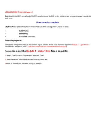 LOCALIZAR($B$17;$A$14) é igual a 1.

Dica: Use LOCALIZAR com a função MUDAR para fornecer a MUDAR o núm_inicial correto em que começa a inserção de
texto novo.

                                              Um exemplo completo
Objetivo: Nesta lição iremos propor um exemplo que utiliza as seguintes funções de texto:

•                   SUBSTITUIR()

•                   EXT.TEXTO()

•                   Funções SE Aninhadas

Exemplo proposto:

Vamos criar uma planilha na qual efetuaremos alguns cálculos. Nesta lição criaremos a planilha Modulo 4 - Lição 14.xls e
salvaremos a planilha na pasta C:Meus documentosCurso Excel 97ExerciciosModulo4.

Para criar a planilha Modulo 4 - Lição 14.xls faça o seguinte:
1. Abra o Excel (Iniciar -> Programas -> Microsoft Excel).

2. Será aberta uma pasta de trabalho em branco (Pasta1.xls).

3.Digite as informações indicadas na Figura a seguir:
 