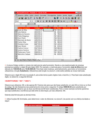 4. A coluna Código contém o número de matrícula de cada funcionário. Devido a uma reestruturação da empresa
precisamos substituir o dígito 99 pelo dígito 3003. Por exemplo, a matrícula para o funcionário José da Silva deve ser
alterada de 1536-99-20 para 15-36-3003-20. Para fazer esta mudança, automaticamente, para todos os funcionários
utilizaremos a função Substituir(). Utilizaremos esta função na coluna C, onde serão exibidas as novas matrículas.

Observe que o dígito 99 inicia na posição 6, pois antes temos quatro dígitos mais o tracinho (-). Para fazer esta substituição
digite, na célula C2, a seguinte fórmula:

=SUBSTITUIR(B2; "-99-"; "-3003-")

Observe que utilizamos -99- e não apenas 99. Fizemos isto para que não fosse substituído um valor 99 no início ou no final
do código. Se não fizéssemos isso poderíamos ter erros como o seguinte: O código 5599-99-35 seria substituído por
553003-3003-35. Observe que as duas ocorrências de 99 foram substituídas. Para o nosso exemplo somente queremos
que seja substituída a ocorrência que está entre os dois traços, por isso utilizamos -99-.

Estenda esta fórmula para as demais linhas.

5. Utilize funções SE Aninhadas, para determinar o valor do Adicional, na coluna E, de acordo com os critérios da tabela a
seguir:

                Penúltimo dígito da nova matrícula                   Adicional
                                                 2                                      250
                                                 3                                      100
                                                 4                                      500
 