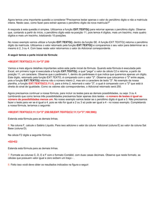 Agora temos uma importante questão a considerar:"Precisamos testar apenas o valor do penúltimo digito e não a matrícula
inteira. Neste caso, como fazer para extrair apenas o penúltimo dígito da nova matrícula?"

A resposta à esta questão é simples. Utilizamos a função EXT.TEXTO() para retornar apenas o penúltimo dígito. Observe
que, contando a partir do início, o penúltimo dígito está na posição 11, pois temos 4 dígitos, mais um tracinho, mais quatro
dígitos e mais um tracinho, totalizando 10 posições.

No nosso exemplo vamos utilizar a função EXT.TEXTO(), dentro da função SE. A função EXT.TEXTO() retorna o penúltimo
dígito da matrícula. Utilizamos o valor retornado pela função EXT.TEXTO() e comparamos o seu valor para determinar se o
mesmo é 2, 3 ou 4. Com base neste valor retornamos o valor do Adicional correspondente.

A seguir temos a parte inicial da fórmula:

=SE(EXT.TEXTO(C2;11;1)="2";250

Vamos a mais alguns detalhes importantes sobre esta parte inicial da fórmula. Quando esta fórmula é executada pelo
Excel, em primeiro lugar é executada a função EXT.TEXTO(), a qual "pega" o valor da célula C2 e retorna, a partir da
posição 11, um caractere. Observe que o parâmetro 1, dentro do parênteses é que indica que queremos apenas um dígito.
Este dígito, retornado pela função EXT.TEXTO, é comparado com o valor "2". Observe que colocamos o "2" entre aspas,
pois a função EXT.TEXTO() retorna não o número inteiro 2, mas sim o caractere de texto "2". No exemplo da nossa
planilha, a função EXT.TEXTO(C2;11;1), para a linha 2, retornará o valor "2", o qual é comparado com o "2" que está à
direita do sinal de igualdade. Como os valores são correspondentes, o Adicional retornado será 250.

Agora precisamos continuar a nossa fórmula, para incluir os testes para as demais possibilidades, ou seja: 3 ou 4.
Lembrando que como temos três possibilidades precisamos fazer apenas dois testes - o número de testes é igual ao
número de possibilidades menos um. No nosso exemplo vamos testar se o penúltimo dígito é igual a 3. Não precisamos
fazer o teste para ver se é igual a 4, pois se não for igual a 2 ou 3 só pode ser igual a 4 - no nosso exemplo. Completando
a nossa fórmula, teríamos o seguinte:

=SE(EXT.TEXTO(C2;11;1)="2";250;SE(EXT.TEXTO(C2;11;1)="3";100;500))

Estenda esta fórmula para as demais linhas.

6. Na coluna F, calcule o Salário Líquido. Para isso adicione o valor da coluna Adicional (coluna E) ao valor da coluna Sal.
Base (coluna D).

Na célula F2 digite a seguinte fórmula:

=D2+E2

Estenda esta fórmula para as demais linhas.

7. Formate as colunas C, D, E e F com o formato Contábil, com duas casas decimais. Observe que neste formato, as
células que possuem valor igual a zero exibem um traço - .

8. Feito isso você deve obter os resultados indicados na figura a seguir:
 