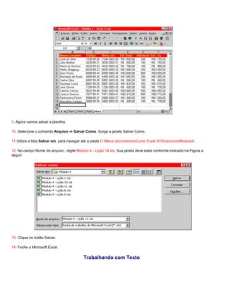 9. Agora vamos salvar a planilha.

10. Selecione o comando Arquivo -> Salvar Como. Surge a janela Salvar Como.

11.Utilize a lista Salvar em, para navegar até a pasta C:Meus documentosCurso Excel 97ExerciciosModulo4.

12. No campo Nome do arquivo:, digite Modulo 4 - Lição 14.xls. Sua janela deve estar conforme indicado na Figura a
seguir:




13. Clique no botão Salvar.

14. Feche o Microsoft Excel.

                                          Trabalhando com Texto
 