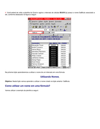 4. Você estará de volta a planilha do Excel e agora o intervalo de células B5:B15 já possui o nome SalBruto associado a
ele, conforme destacado na figura a seguir:




Na próxima lição aprenderemos a utilizar o nome de um intervalo em uma fórmula.

                                                 Utilizando Nomes
Objetivo: Nesta lição vamos aprender a utilizar o nome criado na lição anterior: SalBruto.

Como utilizar um nome em uma fórmula?
Vamos utilizar o exemplo da planilha a seguir:
 