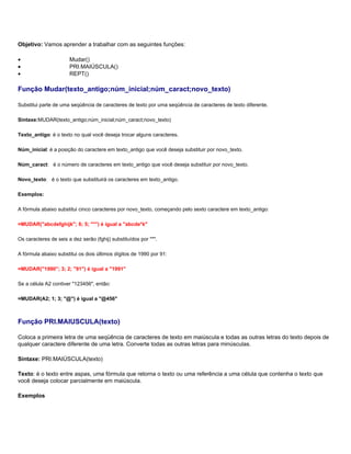 Objetivo: Vamos aprender a trabalhar com as seguintes funções:

•                      Mudar()
•                      PRI.MAIÚSCULA()
•                      REPT()

Função Mudar(texto_antigo;núm_inicial;núm_caract;novo_texto)

Substitui parte de uma seqüência de caracteres de texto por uma seqüência de caracteres de texto diferente.

Sintaxe:MUDAR(texto_antigo;núm_inicial;núm_caract;novo_texto)

Texto_antigo: é o texto no qual você deseja trocar alguns caracteres.

Núm_inicial: é a posição do caractere em texto_antigo que você deseja substituir por novo_texto.

Núm_caract: é o número de caracteres em texto_antigo que você deseja substituir por novo_texto.

Novo_texto: é o texto que substituirá os caracteres em texto_antigo.

Exemplos:

A fórmula abaixo substitui cinco caracteres por novo_texto, começando pelo sexto caractere em texto_antigo:

=MUDAR("abcdefghijk"; 6; 5; "*") é igual a "abcde*k"

Os caracteres de seis a dez serão (fghij) substituídos por "*".

A fórmula abaixo substitui os dois últimos dígitos de 1990 por 91:

=MUDAR("1990"; 3; 2; "91") é igual a "1991"

Se a célula A2 contiver "123456", então:

=MUDAR(A2; 1; 3; "@") é igual a "@456"



Função PRI.MAIUSCULA(texto)

Coloca a primeira letra de uma seqüência de caracteres de texto em maiúscula e todas as outras letras do texto depois de
qualquer caractere diferente de uma letra. Converte todas as outras letras para minúsculas.

Sintaxe: PRI.MAIÚSCULA(texto)

Texto: é o texto entre aspas, uma fórmula que retorna o texto ou uma referência a uma célula que contenha o texto que
você deseja colocar parcialmente em maiúscula.

Exemplos
 