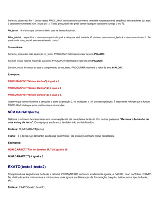 Se texto_procurado for "" (texto vazio), PROCURAR coincide com o primeiro caractere na pesquisa de seqüência de caracteres (ou seja,
o caractere numerado núm_inicial ou 1). Texto_procurado não pode conter qualquer caractere curinga (* ou ?).

No_texto: é o texto que contém o texto que se deseja localizar.

Núm_inicial: especifica o caractere a partir do qual a pesquisa será iniciada. O primeiro caractere no_texto é o caractere número 1. Se
você omitir núm_inicial, será considerado como 1.

Comentários:

Se texto_procurado não aparecer no_texto, PROCURAR retornará o valor de erro #VALOR!.

Se núm_inicial não for maior do que zero, PROCURAR retornará o valor de erro #VALOR!.

Se núm_inicial for maior do que o comprimento de no_texto, PROCURAR retornará o valor de erro #VALOR!.

Exemplos:

PROCURAR("M";"Míriam Martins") é igual a 1

PROCURAR("m";"Míriam Martins";2) é igual a 6

PROCURAR("M";"Míriam Martins";3) é igual a 8.

Observe que como iniciamos a pesquisa a partir da posição 3, foi localizado o "M" da oitava posição. É importante reforçar que a função
PROCURAR distingue entre maiúsculas e minúsculas.


NÚM.CARACT(texto)

Retorna o número de caracteres em uma seqüência de caracteres de texto. Em outras palavras: "Retorna o tamanho de
uma string de texto". Os espaços em branco também são contabilizados.

Sintaxe: NÚM.CARACT(texto)

Texto: é o texto cujo tamanho se deseja determinar. Os espaços contam como caracteres.

Exemplos:

NÚM.CARACT("Rio de Janeiro, RJ") é igual a 18

NÚM.CARACT("") é igual a 0



EXATO(texto1;texto2)
Compara duas seqüências de texto e retorna VERDADEIRO se forem exatamente iguais, e FALSO, caso contrário. EXATO
faz distinção entre maiúsculas e minúsculas, mas ignora as diferenças de formatação (negrito, itálico, cor e tipo da fonte,
etc).

Sintaxe: EXATO(texto1;texto2)
 