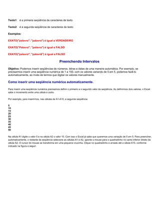 Texto1: é a primeira seqüência de caracteres de texto.

Texto2: é a segunda seqüência de caracteres de texto.

Exemplos:

EXATO("palavra"; "palavra") é igual a VERDADEIRO

EXATO("Palavra"; "palavra") é igual a FALSO

EXATO("palavra"; "palavrA") é igual a FALSO

                                                Preenchendo Intervalos
Objetivo: Podemos inserir seqüências de números, letras e datas de uma maneira automática. Por exemplo, se
precisarmos inserir uma seqüência numérica de 1 a 100, com os valores variando de 5 em 5, podemos fazê-lo
automaticamente, ao invés de termos que digitar os valores manualmente.

Como inserir uma seqüência numérica automaticamente.

Para inserir uma seqüência numérica precisamos definir o primeiro e o segundo valor da seqüência. Ao definirmos dois valores, o Excel
sabe o incremento entre uma célula e outra.

Por exemplo, para inserirmos, nas células de A1-A10, a seguinte seqüência:

5
10
15
20
25
30
35
40
45
50

Na célula A1 digite o valor 5 e na célula A2 o valor 10. Com isso o Excel já sabe que queremos uma variação de 5 em 5. Para preencher,
automaticamente, o restante da seqüência selecione as células A1 e A2, aponte o mouse para o quadradinho no canto inferior direito da
célula A2. O cursor do mouse se transforma em uma pequena cruzinha. Clique no quadradinho e arraste até a célula A10, conforme
indicado na figura a seguir:
 