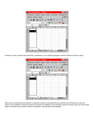 Ao liberar o mouse o intervalo será preenchido, corretamente, com a seqüência desejada, conforme indicado na Figura a seguir:




Observe que o procedimento para estender a seqüência é idêntico ao procedimento para estender uma fórmula para uma faixa de
células. O único detalhe que devemos observar é que devem ser digitados os dois primeiros valores do intervalo, para que o Excel possa
saber o incremento entre os valores. Depois é só estender o intervalo para a faixa desejada.
 