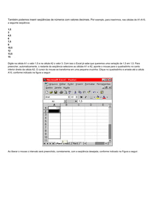 Também podemos inserir seqüências de números com valores decimais. Por exemplo, para inserirmos, nas células de A1-A10,
a seguinte seqüência:

1,5
3
4,5
6
7,5
9
10,5
12
13,5
15

Digite na célula A1 o valor 1,5 e na célula A2 o valor 3. Com isso o Excel já sabe que queremos uma variação de 1,5 em 1,5. Para
preencher, automaticamente, o restante da seqüência selecione as células A1 e A2, aponte o mouse para o quadradinho no canto
inferior direito da célula A2. O cursor do mouse se transforma em uma pequena cruzinha. Clique no quadradinho e arraste até a célula
A10, conforme indicado na figura a seguir:




Ao liberar o mouse o intervalo será preenchido, corretamente, com a seqüência desejada, conforme indicado na Figura a seguir:
 