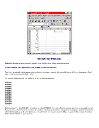 Preenchendo Intervalos
Objetivo: Nesta lição aprenderemos a inserir uma seqüência de datas, automaticamente.

Como inserir uma seqüência de datas automaticamente.

Para inserir uma seqüência de datas precisamos definir a primeira e a segunda data da seqüência. Ao definirmos duas datas, o Excel
sabe o incremento entre uma célula e outra.

Por exemplo, para inserirmos, nas células de A1-A12, a seguinte seqüência:

01/01/2001
01/02/2001
01/03/2001
01/04/2001
01/05/2001
01/06/2001
01/07/2001
01/08/2001
01/09/2001
01/10/2001
01/11/2001
01/12/2001

Digite na célula A1 a data 01/01/2001 e na célula A2 a data 01/02/2001. Com isso o Excel já sabe que queremos uma variação mensal.
Para preencher, automaticamente, o restante da seqüência selecione as células A1 e A2, aponte o mouse para o quadradinho no canto
inferior direito da célula A2. O cursor do mouse se transforma em uma pequena cruzinha. Clique no quadradinho e arraste até a célula
A12, conforme indicado na figura a seguir:
 