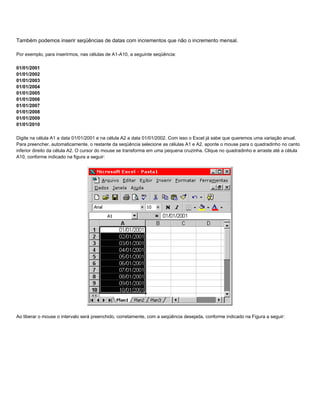 Também podemos inserir seqüências de datas com incrementos que não o incremento mensal.

Por exemplo, para inserirmos, nas células de A1-A10, a seguinte seqüência:

01/01/2001
01/01/2002
01/01/2003
01/01/2004
01/01/2005
01/01/2006
01/01/2007
01/01/2008
01/01/2009
01/01/2010

Digite na célula A1 a data 01/01/2001 e na célula A2 a data 01/01/2002. Com isso o Excel já sabe que queremos uma variação anual.
Para preencher, automaticamente, o restante da seqüência selecione as células A1 e A2, aponte o mouse para o quadradinho no canto
inferior direito da célula A2. O cursor do mouse se transforma em uma pequena cruzinha. Clique no quadradinho e arraste até a célula
A10, conforme indicado na figura a seguir:




Ao liberar o mouse o intervalo será preenchido, corretamente, com a seqüência desejada, conforme indicado na Figura a seguir:
 