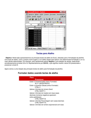 Teclas para Atalho

  Objetivo: Nesta lição apresentaremos as principais teclas de atalho do Excel, utilizadas para a formatação da planilha.
Uma tecla de atalho, como o próprio nome sugere, é um atalho rápido para aplicar uma determinada formatação a um ou
mais células selecionadas. Por exemplo, para rapidamente aplicar Negrito a uma seleção de células, basta teclar
simultaneamente as teclas Ctrl e N. Representaremos por Ctrl+N, o que significa manter a tecla Ctrl pressionada e
pressionar a tecla N.

Agora vamos a uma relação das principais teclas de atalho para formatação da planilha:

                    Formatar dados usando teclas de atalho

                                     Para
                                             Pressione
                                     Exibir o comando Estilo (menu Formatar)
                                              ALT+' (APÓSTROFO)
                                     Exibir o comando Células (menu Formatar)
                                              CTRL+1
                                     Aplicar o formato de número Geral
                                              CTRL+SHIFT+~
                                     Aplicar o formato de moeda com duas casas
                                     decimais (números negativos aparecem
                                     entre parênteses)
                                              CTRL+SHIFT+$
                                     Aplicar o formato Porcentagem sem casas decimais
                                              CTRL+SHIFT+%
                                     Aplicar o formato de número exponencial com duas
 