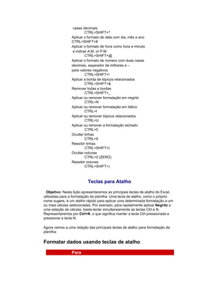 casas decimais
                          CTRL+SHIFT+^
                 Aplicar o formato de data com dia, mês e ano
                 CTRL+SHIFT+#
                 Aplicar o formato de hora como hora e minuto
                  e indicar A.M. or P.M.
                          CTRL+SHIFT+@
                 Aplicar o formato de número com duas casas
                 decimais, separador de milhares e –
                 para valores negativos
                          CTRL+SHIFT+!
                 Aplicar a borda de tópicos relacionados
                          CTRL+SHIFT+&
                 Remover todas a bordas
                          CTRL+SHIFT+_
                 Aplicar ou remover formatação em negrito
                          CTRL+N
                 Aplicar ou remover formatação em itálico
                          CTRL+I
                 Aplicar ou remover tópicos relacionados
                          CTRL+U
                 Aplicar ou remover a formatação tachado
                          CTRL+5
                 Ocultar linhas
                          CTRL+9
                 Reexibir linhas
                          CTRL+SHIFT+(
                 Ocultar colunas
                          CTRL+0 (ZERO)
                 Reexibir colunas
                          CTRL+SHIFT+)



                          Teclas para Atalho

 Objetivo: Nesta lição apresentaremos as principais teclas de atalho do Excel,
utilizadas para a formatação da planilha. Uma tecla de atalho, como o próprio
nome sugere, é um atalho rápido para aplicar uma determinada formatação a um
ou mais células selecionadas. Por exemplo, para rapidamente aplicar Negrito a
uma seleção de células, basta teclar simultaneamente as teclas Ctrl e N.
Representaremos por Ctrl+N, o que significa manter a tecla Ctrl pressionada e
pressionar a tecla N.

Agora vamos a uma relação das principais teclas de atalho para formatação da
planilha:

Formatar dados usando teclas de atalho

                 Para
 