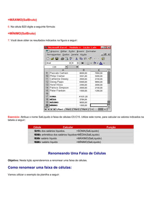 =MÁXIMO(SalBruto)

6. Na célula B20 digite a seguinte fórmula:

=MÍNIMO(SalBruto)

7. Você deve obter os resultados indicados na figura a seguir:




Exercício: Atribua o nome SalLiquido à faixa de células C5:C15. Utilize este nome, para calcular os valores indicados na
tabela a seguir:

                       Célula                   Calcular                               Função
                       Soma dos salários líquidos.
                        C17                                  =SOMA(SalLiquido)
                       Média aritmética dos salários líquidos.
                        C18                                  =MÉDIA(SalLiquido)
                       Maior salário líquido
                        C19                                  =MÁXIMO(SalLiquido)
                       Menor salário líquido
                        C20                                  =MÍNIMO(SalLiquido)



                                    Renomeando Uma Faixa de Células
Objetivo: Nesta lição aprenderemos a renomear uma faixa de células.

Como renomear uma faixa de células:
Vamos utilizar o exemplo da planilha a seguir:
 