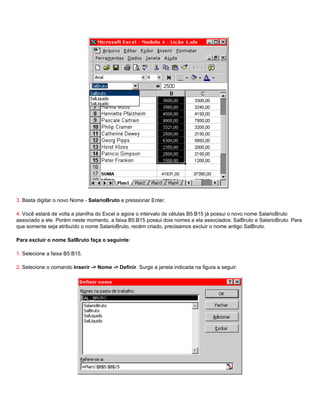 3. Basta digitar o novo Nome - SalarioBruto e pressionar Enter.

4. Você estará de volta a planilha do Excel e agora o intervalo de células B5:B15 já possui o novo nome SalarioBruto
associado a ele. Porém neste momento, a faixa B5:B15 possui dois nomes a ela associados: SalBruto e SalarioBruto. Para
que somente seja atribuído o nome SalarioBruto, recém criado, precisamos excluir o nome antigo SalBruto.

Para excluir o nome SalBruto faça o seguinte:

1. Selecione a faixa B5:B15.

2. Selecione o comando Inserir -> Nome -> Definir. Surge a janela indicada na figura a seguir:
 