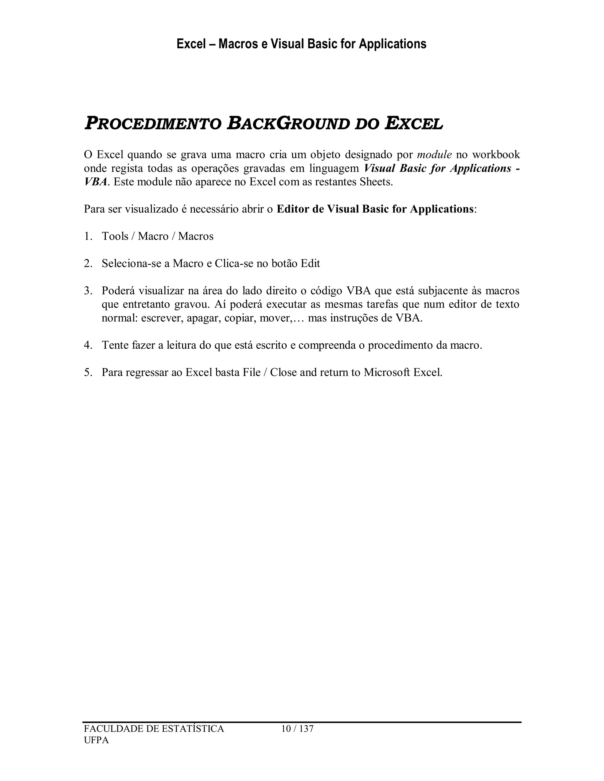 Excel – Macros e Visual Basic for Applications
FACULDADE DE ESTATÍSTICA 10 / 137
UFPA
PROCEDIMENTO BACKGROUND DO EXCEL
O Excel quando se grava uma macro cria um objeto designado por module no workbook
onde regista todas as operações gravadas em linguagem Visual Basic for Applications -
VBA. Este module não aparece no Excel com as restantes Sheets.
Para ser visualizado é necessário abrir o Editor de Visual Basic for Applications:
1. Tools / Macro / Macros
2. Seleciona-se a Macro e Clica-se no botão Edit
3. Poderá visualizar na área do lado direito o código VBA que está subjacente às macros
que entretanto gravou. Aí poderá executar as mesmas tarefas que num editor de texto
normal: escrever, apagar, copiar, mover,… mas instruções de VBA.
4. Tente fazer a leitura do que está escrito e compreenda o procedimento da macro.
5. Para regressar ao Excel basta File / Close and return to Microsoft Excel.
 