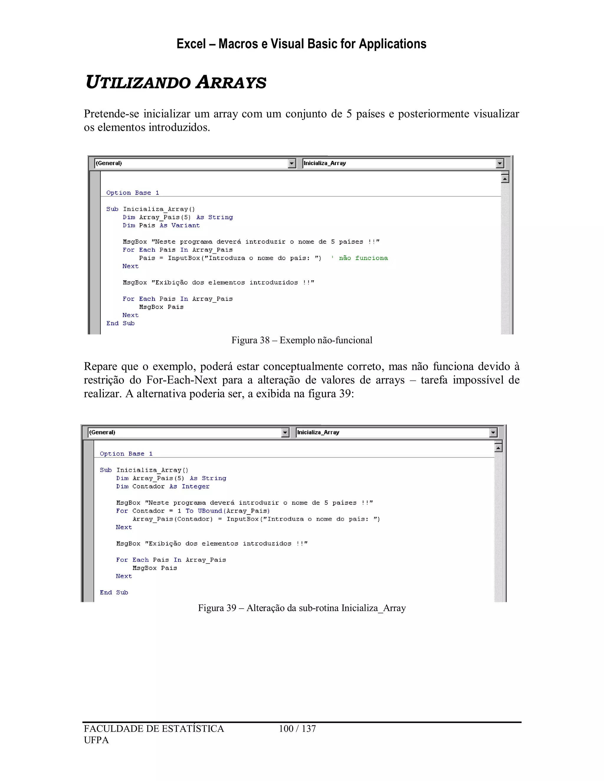 Excel – Macros e Visual Basic for Applications
FACULDADE DE ESTATÍSTICA 100 / 137
UFPA
UTILIZANDO ARRAYS
Pretende-se inicializar um array com um conjunto de 5 países e posteriormente visualizar
os elementos introduzidos.
Figura 38 – Exemplo não-funcional
Repare que o exemplo, poderá estar conceptualmente correto, mas não funciona devido à
restrição do For-Each-Next para a alteração de valores de arrays – tarefa impossível de
realizar. A alternativa poderia ser, a exibida na figura 39:
Figura 39 – Alteração da sub-rotina Inicializa_Array
 
