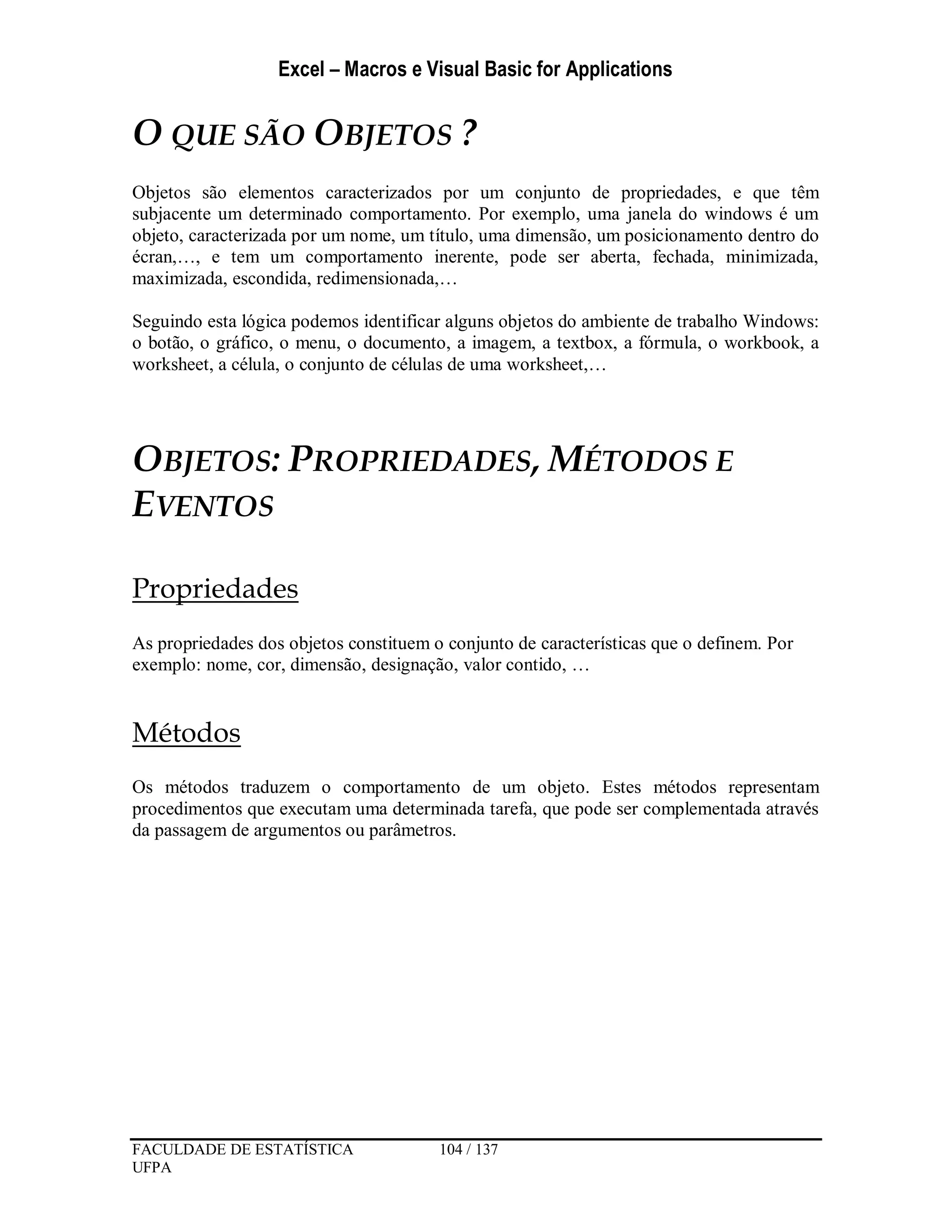 Excel – Macros e Visual Basic for Applications
FACULDADE DE ESTATÍSTICA 104 / 137
UFPA
O QUE SÃO OBJETOS ?
Objetos são elementos caracterizados por um conjunto de propriedades, e que têm
subjacente um determinado comportamento. Por exemplo, uma janela do windows é um
objeto, caracterizada por um nome, um título, uma dimensão, um posicionamento dentro do
écran,…, e tem um comportamento inerente, pode ser aberta, fechada, minimizada,
maximizada, escondida, redimensionada,…
Seguindo esta lógica podemos identificar alguns objetos do ambiente de trabalho Windows:
o botão, o gráfico, o menu, o documento, a imagem, a textbox, a fórmula, o workbook, a
worksheet, a célula, o conjunto de células de uma worksheet,…
OBJETOS: PROPRIEDADES, MÉTODOS E
EVENTOS
Propriedades
As propriedades dos objetos constituem o conjunto de características que o definem. Por
exemplo: nome, cor, dimensão, designação, valor contido, …
Métodos
Os métodos traduzem o comportamento de um objeto. Estes métodos representam
procedimentos que executam uma determinada tarefa, que pode ser complementada através
da passagem de argumentos ou parâmetros.
 