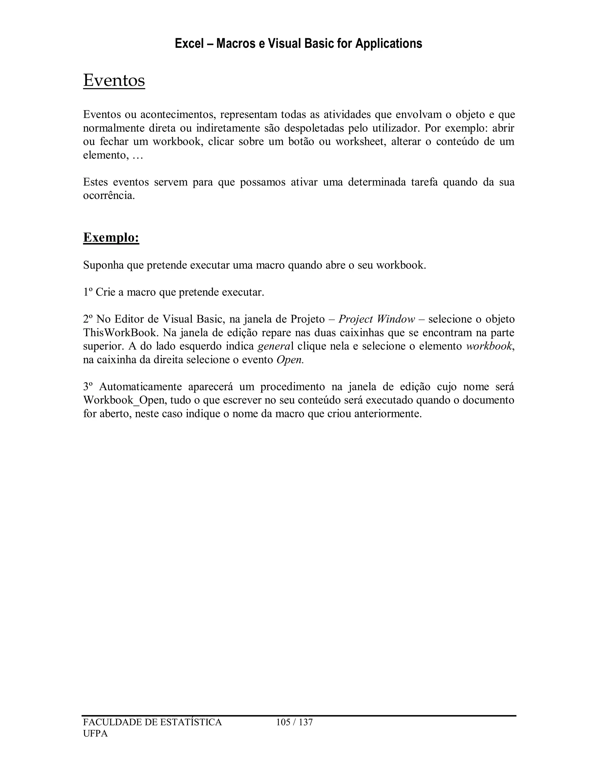 Excel – Macros e Visual Basic for Applications
FACULDADE DE ESTATÍSTICA 105 / 137
UFPA
Eventos
Eventos ou acontecimentos, representam todas as atividades que envolvam o objeto e que
normalmente direta ou indiretamente são despoletadas pelo utilizador. Por exemplo: abrir
ou fechar um workbook, clicar sobre um botão ou worksheet, alterar o conteúdo de um
elemento, …
Estes eventos servem para que possamos ativar uma determinada tarefa quando da sua
ocorrência.
Exemplo:
Suponha que pretende executar uma macro quando abre o seu workbook.
1º Crie a macro que pretende executar.
2º No Editor de Visual Basic, na janela de Projeto – Project Window – selecione o objeto
ThisWorkBook. Na janela de edição repare nas duas caixinhas que se encontram na parte
superior. A do lado esquerdo indica general clique nela e selecione o elemento workbook,
na caixinha da direita selecione o evento Open.
3º Automaticamente aparecerá um procedimento na janela de edição cujo nome será
Workbook_Open, tudo o que escrever no seu conteúdo será executado quando o documento
for aberto, neste caso indique o nome da macro que criou anteriormente.
 