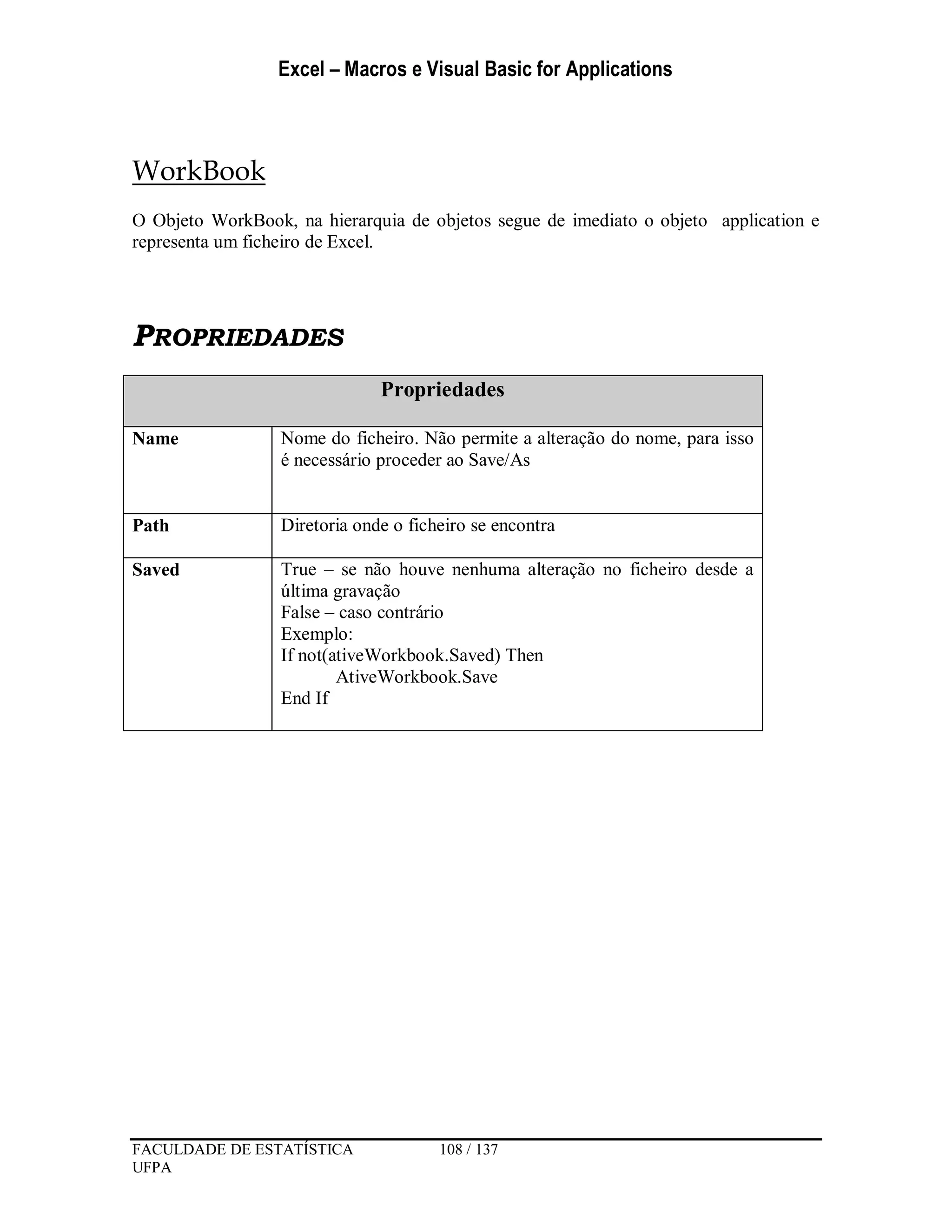 Excel – Macros e Visual Basic for Applications
FACULDADE DE ESTATÍSTICA 108 / 137
UFPA
WorkBook
O Objeto WorkBook, na hierarquia de objetos segue de imediato o objeto application e
representa um ficheiro de Excel.
PROPRIEDADES
Propriedades
Name Nome do ficheiro. Não permite a alteração do nome, para isso
é necessário proceder ao Save/As
Path Diretoria onde o ficheiro se encontra
Saved True – se não houve nenhuma alteração no ficheiro desde a
última gravação
False – caso contrário
Exemplo:
If not(ativeWorkbook.Saved) Then
AtiveWorkbook.Save
End If
 