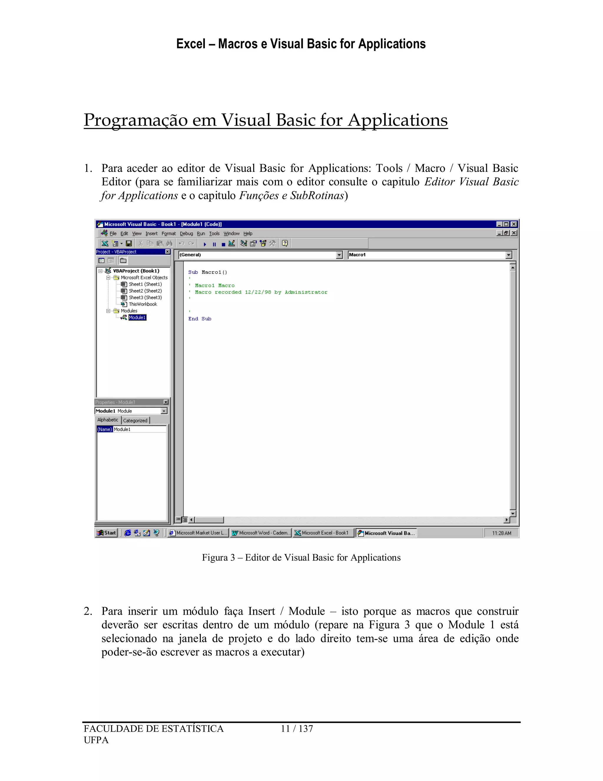 Excel – Macros e Visual Basic for Applications
FACULDADE DE ESTATÍSTICA 11 / 137
UFPA
Programação em Visual Basic for Applications
1. Para aceder ao editor de Visual Basic for Applications: Tools / Macro / Visual Basic
Editor (para se familiarizar mais com o editor consulte o capitulo Editor Visual Basic
for Applications e o capitulo Funções e SubRotinas)
Figura 3 – Editor de Visual Basic for Applications
2. Para inserir um módulo faça Insert / Module – isto porque as macros que construir
deverão ser escritas dentro de um módulo (repare na Figura 3 que o Module 1 está
selecionado na janela de projeto e do lado direito tem-se uma área de edição onde
poder-se-ão escrever as macros a executar)
 