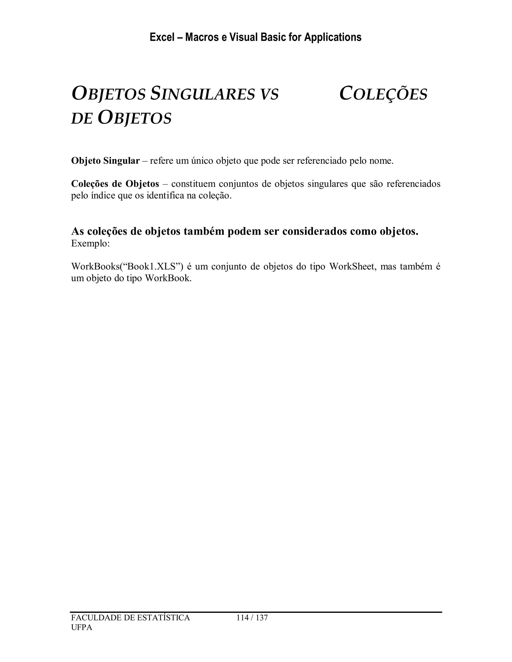 Excel – Macros e Visual Basic for Applications
FACULDADE DE ESTATÍSTICA 114 / 137
UFPA
OBJETOS SINGULARES VS COLEÇÕES
DE OBJETOS
Objeto Singular – refere um único objeto que pode ser referenciado pelo nome.
Coleções de Objetos – constituem conjuntos de objetos singulares que são referenciados
pelo índice que os identifica na coleção.
As coleções de objetos também podem ser considerados como objetos.
Exemplo:
WorkBooks(“Book1.XLS”) é um conjunto de objetos do tipo WorkSheet, mas também é
um objeto do tipo WorkBook.
 