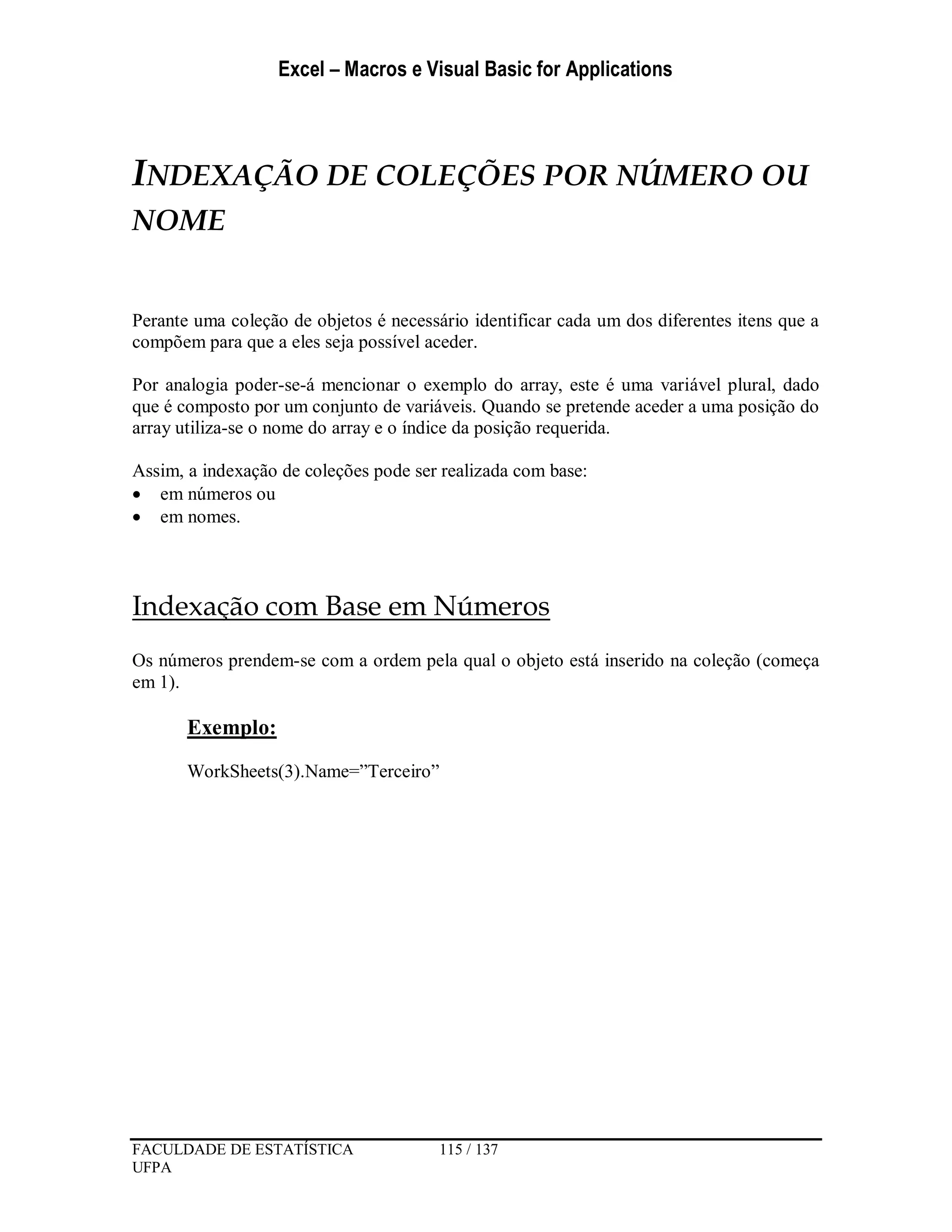 Excel – Macros e Visual Basic for Applications
FACULDADE DE ESTATÍSTICA 115 / 137
UFPA
INDEXAÇÃO DE COLEÇÕES POR NÚMERO OU
NOME
Perante uma coleção de objetos é necessário identificar cada um dos diferentes itens que a
compõem para que a eles seja possível aceder.
Por analogia poder-se-á mencionar o exemplo do array, este é uma variável plural, dado
que é composto por um conjunto de variáveis. Quando se pretende aceder a uma posição do
array utiliza-se o nome do array e o índice da posição requerida.
Assim, a indexação de coleções pode ser realizada com base:
 em números ou
 em nomes.
Indexação com Base em Números
Os números prendem-se com a ordem pela qual o objeto está inserido na coleção (começa
em 1).
Exemplo:
WorkSheets(3).Name=”Terceiro”
 