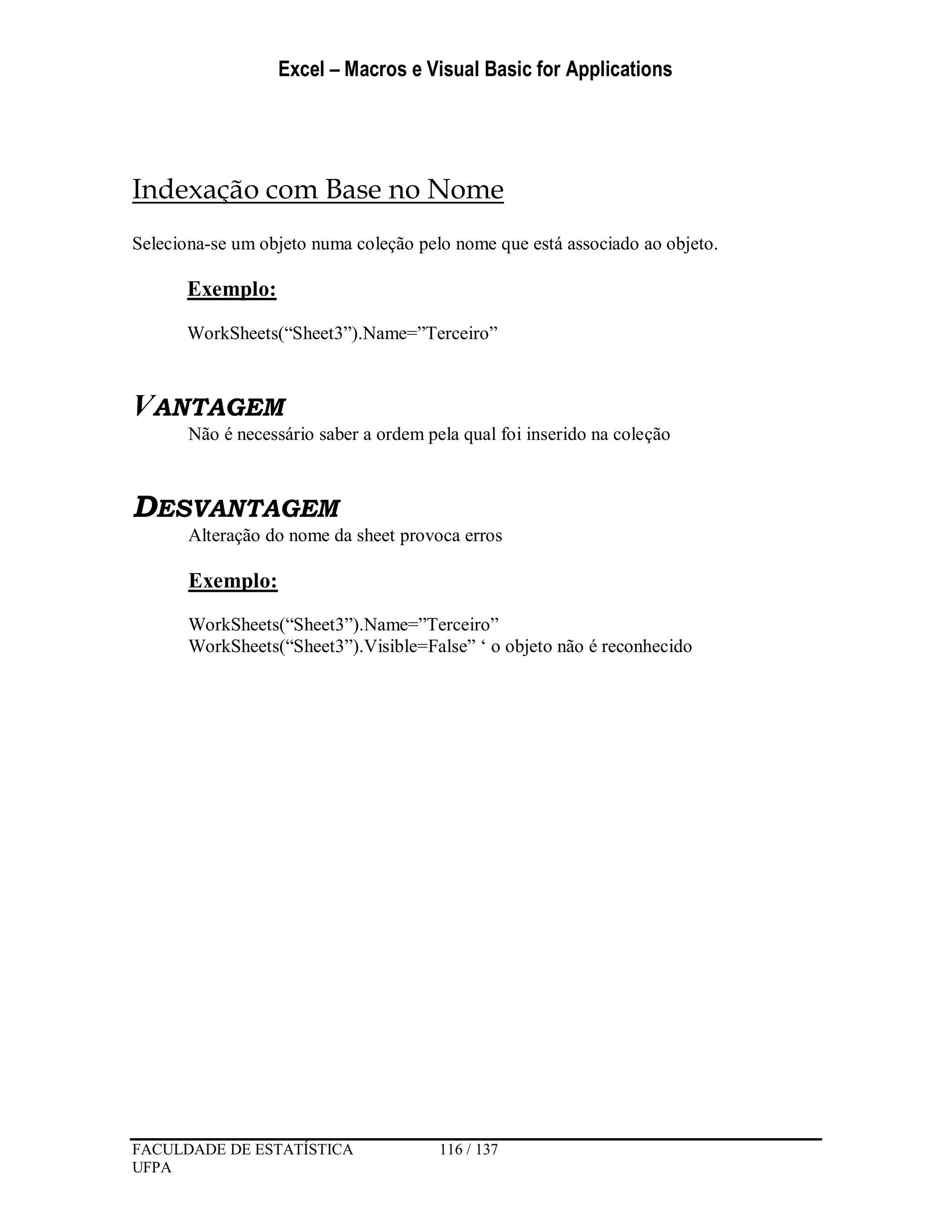Excel – Macros e Visual Basic for Applications
FACULDADE DE ESTATÍSTICA 116 / 137
UFPA
Indexação com Base no Nome
Seleciona-se um objeto numa coleção pelo nome que está associado ao objeto.
Exemplo:
WorkSheets(“Sheet3”).Name=”Terceiro”
VANTAGEM
Não é necessário saber a ordem pela qual foi inserido na coleção
DESVANTAGEM
Alteração do nome da sheet provoca erros
Exemplo:
WorkSheets(“Sheet3”).Name=”Terceiro”
WorkSheets(“Sheet3”).Visible=False” ‘ o objeto não é reconhecido
 