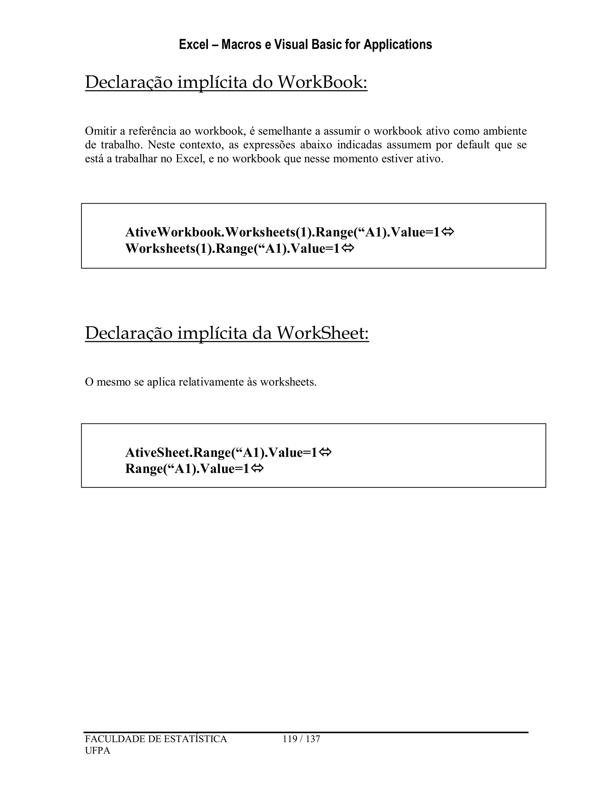 Excel – Macros e Visual Basic for Applications
FACULDADE DE ESTATÍSTICA 119 / 137
UFPA
Declaração implícita do WorkBook:
Omitir a referência ao workbook, é semelhante a assumir o workbook ativo como ambiente
de trabalho. Neste contexto, as expressões abaixo indicadas assumem por default que se
está a trabalhar no Excel, e no workbook que nesse momento estiver ativo.
Declaração implícita da WorkSheet:
O mesmo se aplica relativamente às worksheets.
AtiveWorkbook.Worksheets(1).Range(“A1).Value=1
Worksheets(1).Range(“A1).Value=1
AtiveSheet.Range(“A1).Value=1
Range(“A1).Value=1
 
