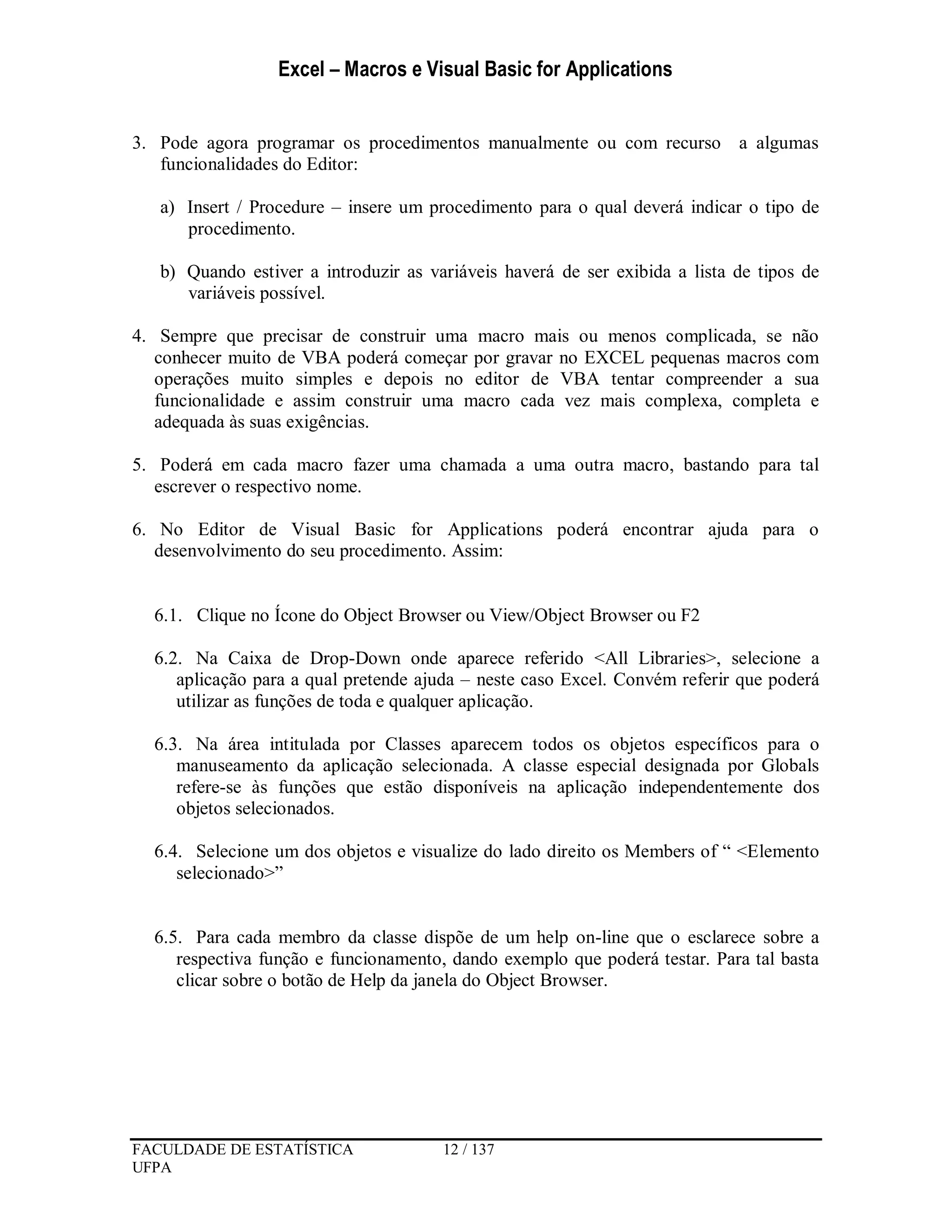 Excel – Macros e Visual Basic for Applications
FACULDADE DE ESTATÍSTICA 12 / 137
UFPA
3. Pode agora programar os procedimentos manualmente ou com recurso a algumas
funcionalidades do Editor:
a) Insert / Procedure – insere um procedimento para o qual deverá indicar o tipo de
procedimento.
b) Quando estiver a introduzir as variáveis haverá de ser exibida a lista de tipos de
variáveis possível.
4. Sempre que precisar de construir uma macro mais ou menos complicada, se não
conhecer muito de VBA poderá começar por gravar no EXCEL pequenas macros com
operações muito simples e depois no editor de VBA tentar compreender a sua
funcionalidade e assim construir uma macro cada vez mais complexa, completa e
adequada às suas exigências.
5. Poderá em cada macro fazer uma chamada a uma outra macro, bastando para tal
escrever o respectivo nome.
6. No Editor de Visual Basic for Applications poderá encontrar ajuda para o
desenvolvimento do seu procedimento. Assim:
6.1. Clique no Ícone do Object Browser ou View/Object Browser ou F2
6.2. Na Caixa de Drop-Down onde aparece referido <All Libraries>, selecione a
aplicação para a qual pretende ajuda – neste caso Excel. Convém referir que poderá
utilizar as funções de toda e qualquer aplicação.
6.3. Na área intitulada por Classes aparecem todos os objetos específicos para o
manuseamento da aplicação selecionada. A classe especial designada por Globals
refere-se às funções que estão disponíveis na aplicação independentemente dos
objetos selecionados.
6.4. Selecione um dos objetos e visualize do lado direito os Members of “ <Elemento
selecionado>”
6.5. Para cada membro da classe dispõe de um help on-line que o esclarece sobre a
respectiva função e funcionamento, dando exemplo que poderá testar. Para tal basta
clicar sobre o botão de Help da janela do Object Browser.
 
