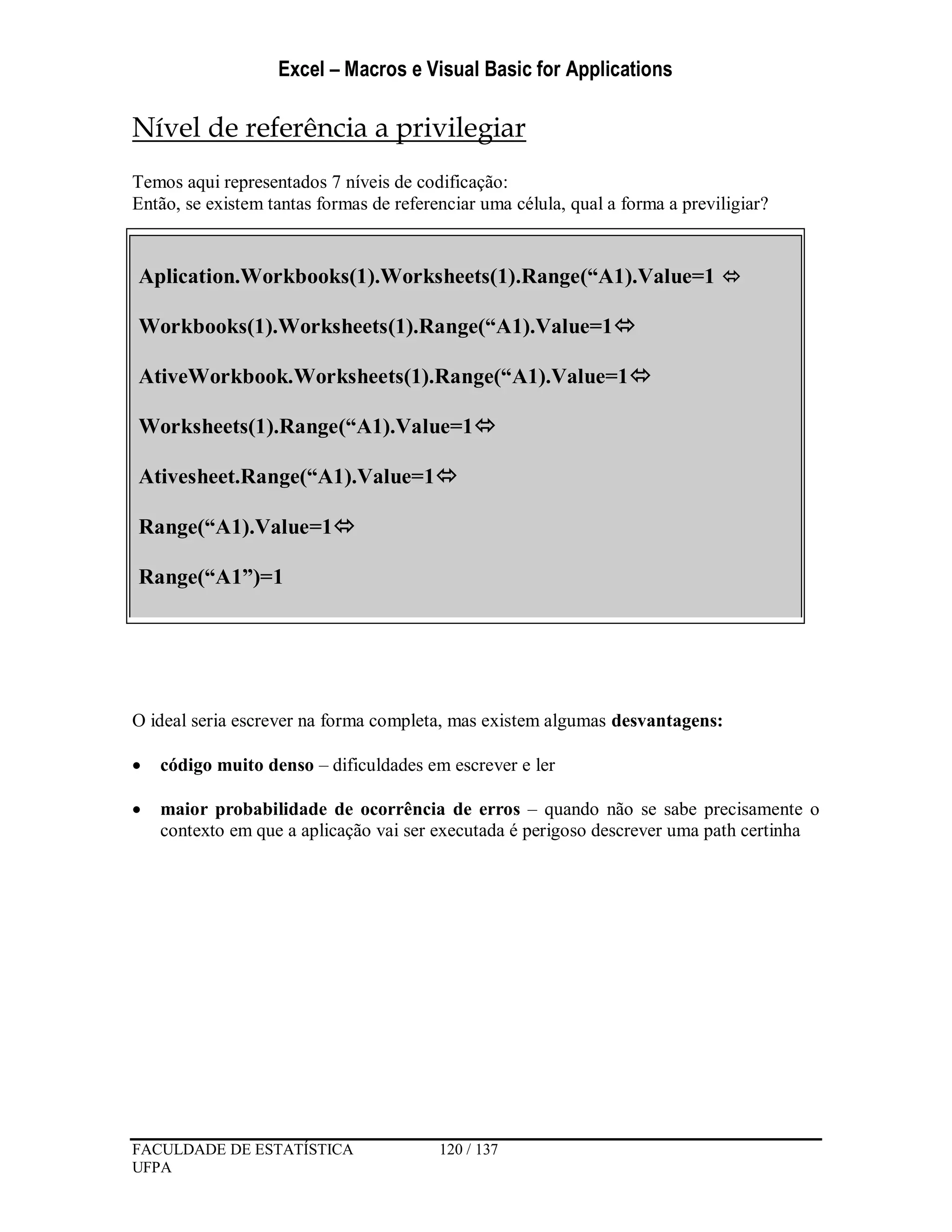 Excel – Macros e Visual Basic for Applications
FACULDADE DE ESTATÍSTICA 120 / 137
UFPA
Nível de referência a privilegiar
Temos aqui representados 7 níveis de codificação:
Então, se existem tantas formas de referenciar uma célula, qual a forma a previligiar?
O ideal seria escrever na forma completa, mas existem algumas desvantagens:
 código muito denso – dificuldades em escrever e ler
 maior probabilidade de ocorrência de erros – quando não se sabe precisamente o
contexto em que a aplicação vai ser executada é perigoso descrever uma path certinha
Aplication.Workbooks(1).Worksheets(1).Range(“A1).Value=1 
Workbooks(1).Worksheets(1).Range(“A1).Value=1
AtiveWorkbook.Worksheets(1).Range(“A1).Value=1
Worksheets(1).Range(“A1).Value=1
Ativesheet.Range(“A1).Value=1
Range(“A1).Value=1
Range(“A1”)=1
 