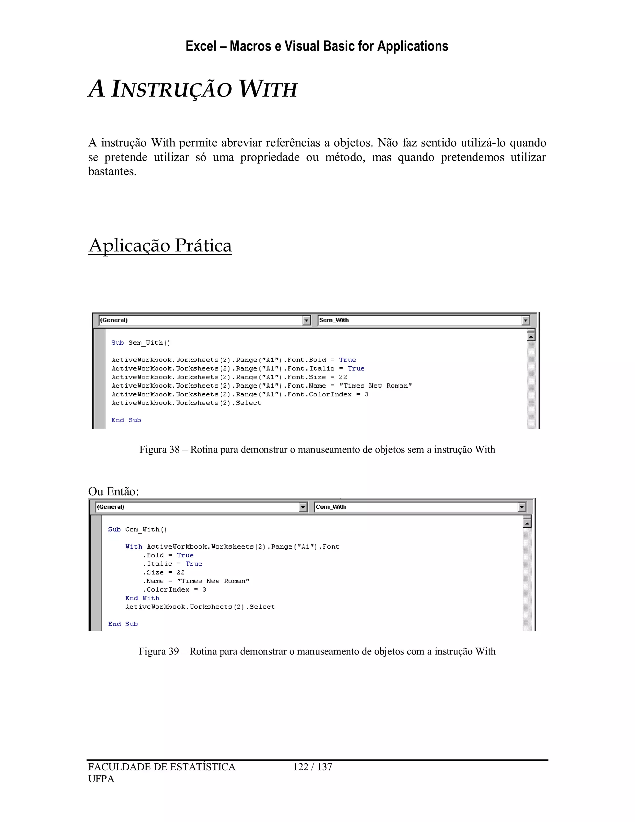 Excel – Macros e Visual Basic for Applications
FACULDADE DE ESTATÍSTICA 122 / 137
UFPA
A INSTRUÇÃO WITH
A instrução With permite abreviar referências a objetos. Não faz sentido utilizá-lo quando
se pretende utilizar só uma propriedade ou método, mas quando pretendemos utilizar
bastantes.
Aplicação Prática
Figura 38 – Rotina para demonstrar o manuseamento de objetos sem a instrução With
Ou Então:
Figura 39 – Rotina para demonstrar o manuseamento de objetos com a instrução With
 