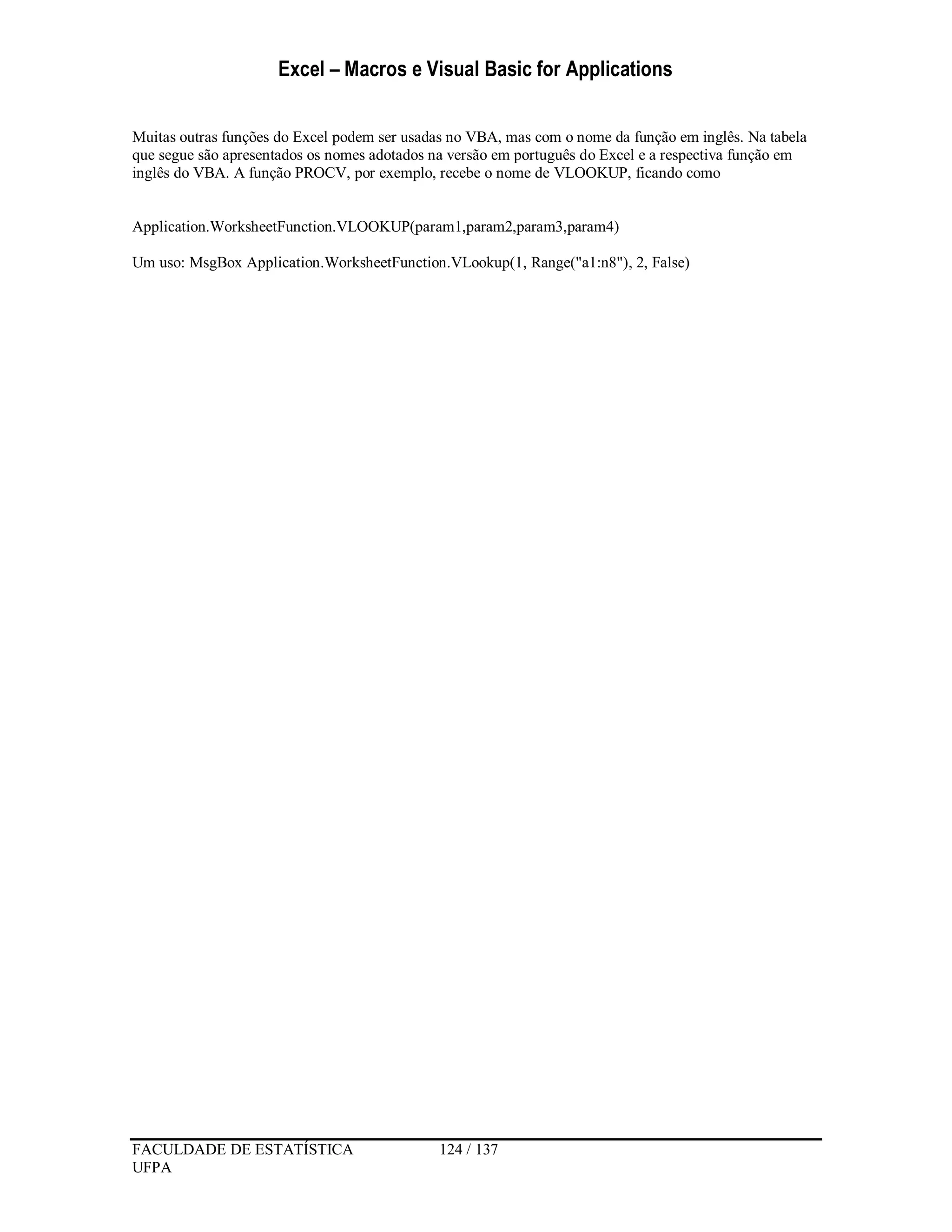 Excel – Macros e Visual Basic for Applications
FACULDADE DE ESTATÍSTICA 124 / 137
UFPA
Muitas outras funções do Excel podem ser usadas no VBA, mas com o nome da função em inglês. Na tabela
que segue são apresentados os nomes adotados na versão em português do Excel e a respectiva função em
inglês do VBA. A função PROCV, por exemplo, recebe o nome de VLOOKUP, ficando como
Application.WorksheetFunction.VLOOKUP(param1,param2,param3,param4)
Um uso: MsgBox Application.WorksheetFunction.VLookup(1, Range("a1:n8"), 2, False)
 