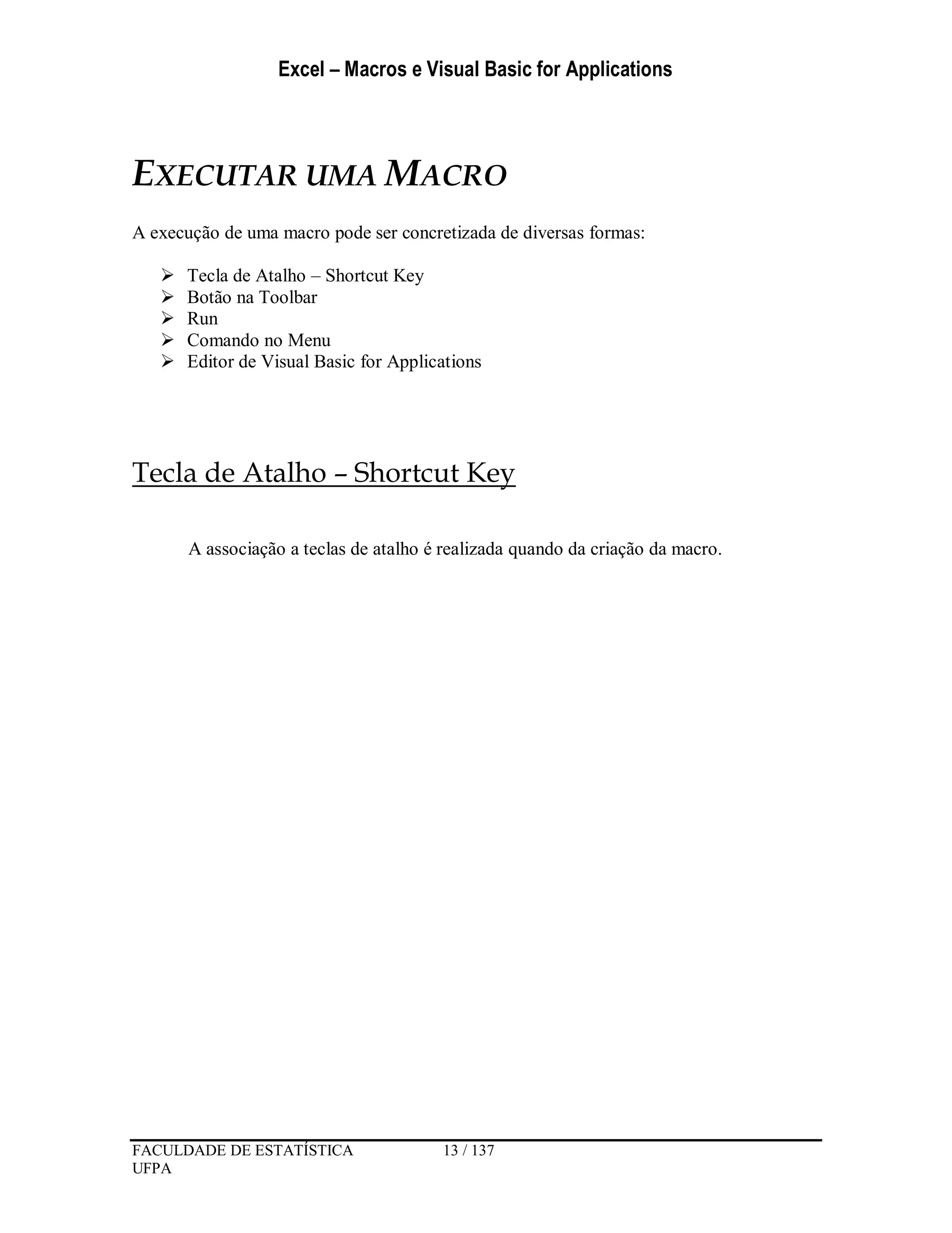 Excel – Macros e Visual Basic for Applications
FACULDADE DE ESTATÍSTICA 13 / 137
UFPA
EXECUTAR UMA MACRO
A execução de uma macro pode ser concretizada de diversas formas:
 Tecla de Atalho – Shortcut Key
 Botão na Toolbar
 Run
 Comando no Menu
 Editor de Visual Basic for Applications
Tecla de Atalho – Shortcut Key
A associação a teclas de atalho é realizada quando da criação da macro.
 
