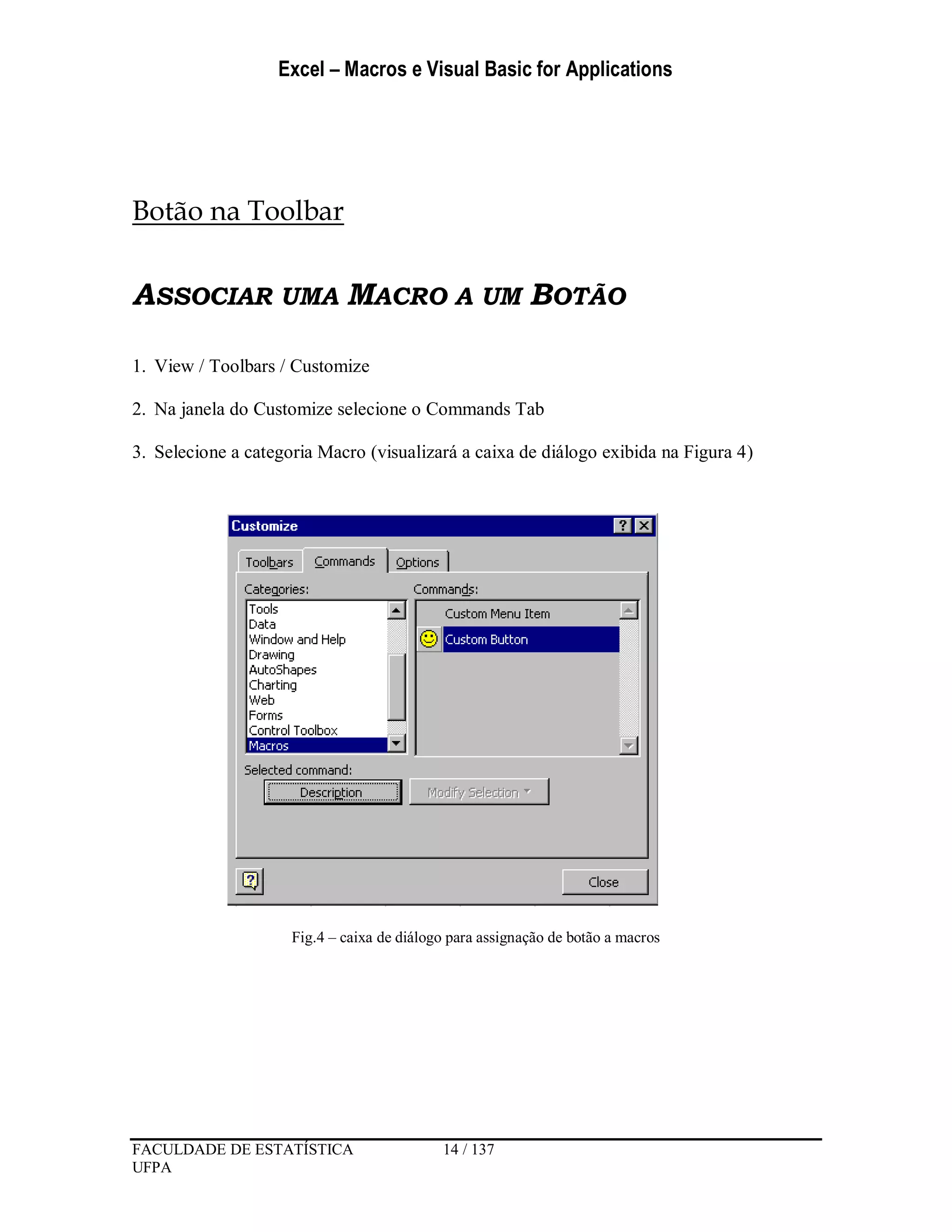 Excel – Macros e Visual Basic for Applications
FACULDADE DE ESTATÍSTICA 14 / 137
UFPA
Botão na Toolbar
ASSOCIAR UMA MACRO A UM BOTÃO
1. View / Toolbars / Customize
2. Na janela do Customize selecione o Commands Tab
3. Selecione a categoria Macro (visualizará a caixa de diálogo exibida na Figura 4)
Fig.4 – caixa de diálogo para assignação de botão a macros
 