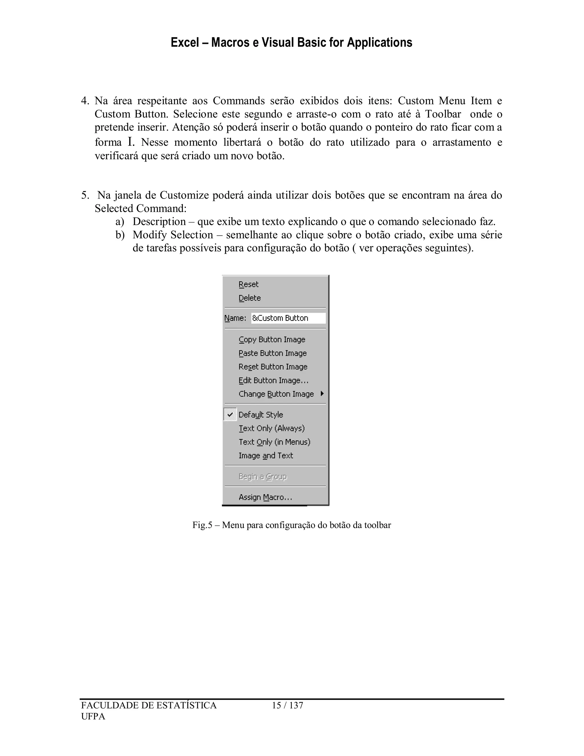 Excel – Macros e Visual Basic for Applications
FACULDADE DE ESTATÍSTICA 15 / 137
UFPA
4. Na área respeitante aos Commands serão exibidos dois itens: Custom Menu Item e
Custom Button. Selecione este segundo e arraste-o com o rato até à Toolbar onde o
pretende inserir. Atenção só poderá inserir o botão quando o ponteiro do rato ficar com a
forma I. Nesse momento libertará o botão do rato utilizado para o arrastamento e
verificará que será criado um novo botão.
5. Na janela de Customize poderá ainda utilizar dois botões que se encontram na área do
Selected Command:
a) Description – que exibe um texto explicando o que o comando selecionado faz.
b) Modify Selection – semelhante ao clique sobre o botão criado, exibe uma série
de tarefas possíveis para configuração do botão ( ver operações seguintes).
Fig.5 – Menu para configuração do botão da toolbar
 