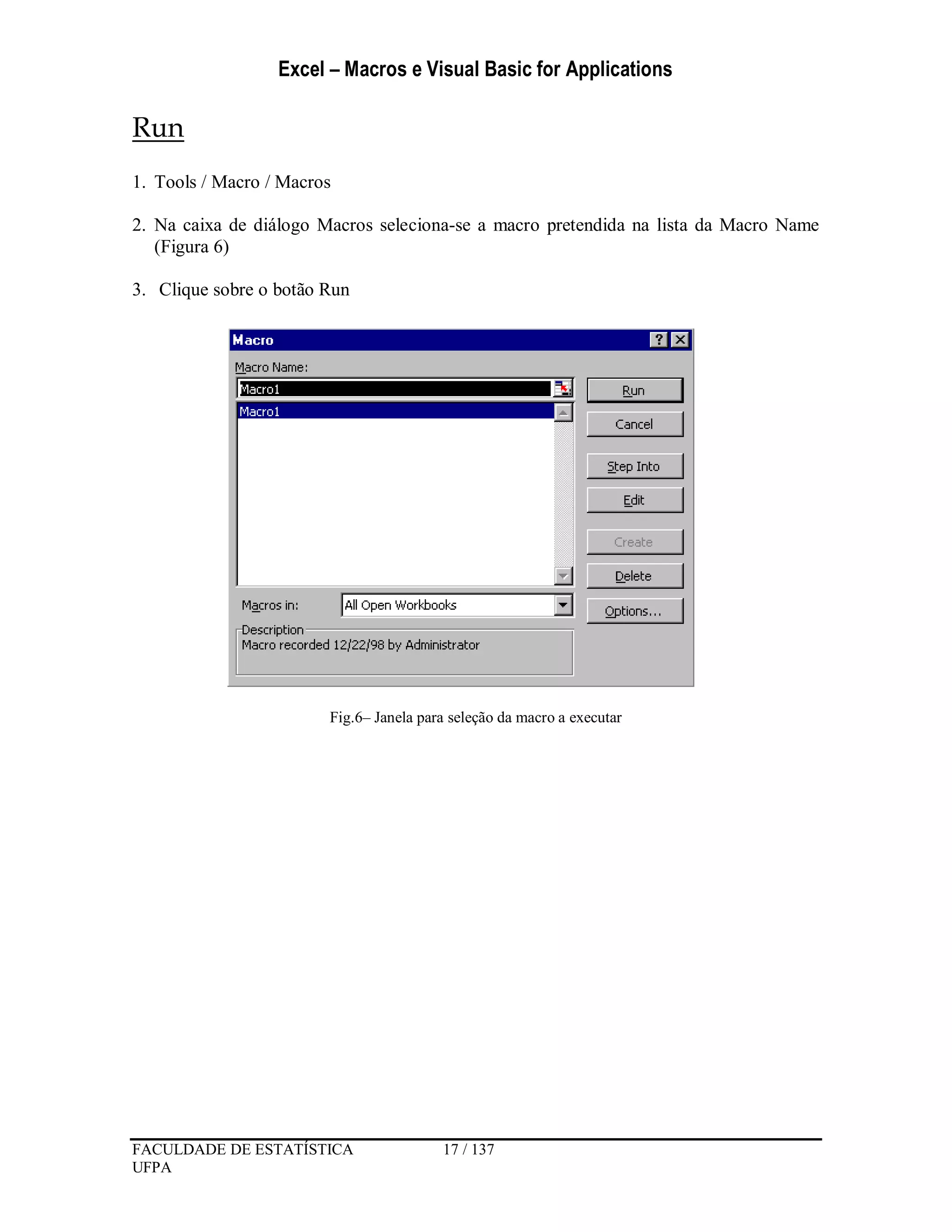 Excel – Macros e Visual Basic for Applications
FACULDADE DE ESTATÍSTICA 17 / 137
UFPA
Run
1. Tools / Macro / Macros
2. Na caixa de diálogo Macros seleciona-se a macro pretendida na lista da Macro Name
(Figura 6)
3. Clique sobre o botão Run
Fig.6– Janela para seleção da macro a executar
 