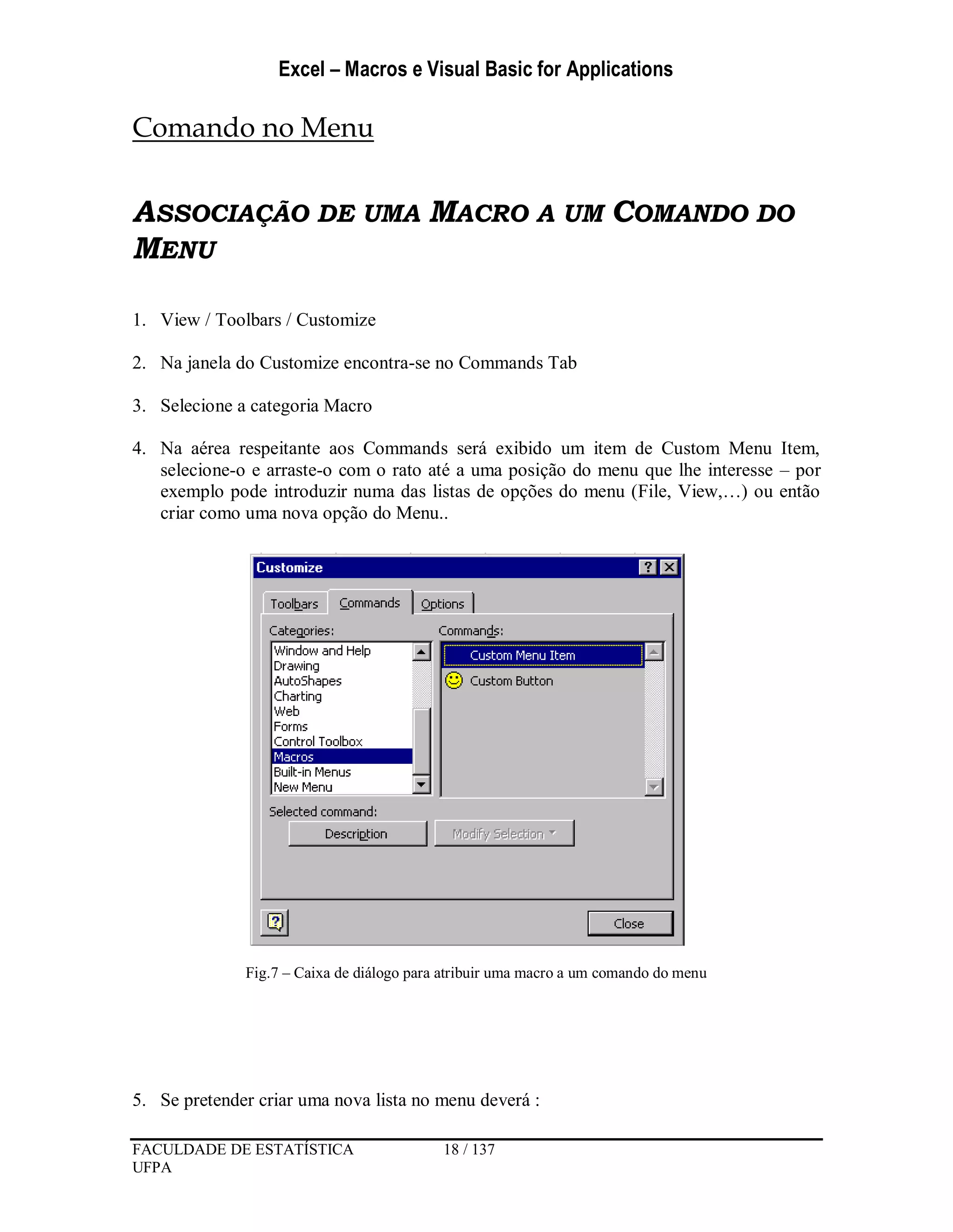 Excel – Macros e Visual Basic for Applications
FACULDADE DE ESTATÍSTICA 18 / 137
UFPA
Comando no Menu
ASSOCIAÇÃO DE UMA MACRO A UM COMANDO DO
MENU
1. View / Toolbars / Customize
2. Na janela do Customize encontra-se no Commands Tab
3. Selecione a categoria Macro
4. Na aérea respeitante aos Commands será exibido um item de Custom Menu Item,
selecione-o e arraste-o com o rato até a uma posição do menu que lhe interesse – por
exemplo pode introduzir numa das listas de opções do menu (File, View,…) ou então
criar como uma nova opção do Menu..
Fig.7 – Caixa de diálogo para atribuir uma macro a um comando do menu
5. Se pretender criar uma nova lista no menu deverá :
 