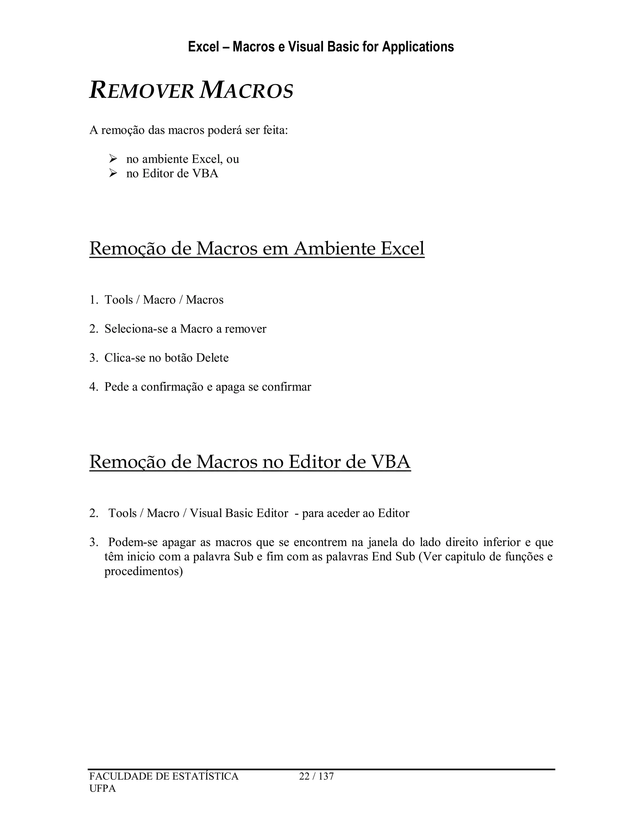 Excel – Macros e Visual Basic for Applications
FACULDADE DE ESTATÍSTICA 22 / 137
UFPA
REMOVER MACROS
A remoção das macros poderá ser feita:
 no ambiente Excel, ou
 no Editor de VBA
Remoção de Macros em Ambiente Excel
1. Tools / Macro / Macros
2. Seleciona-se a Macro a remover
3. Clica-se no botão Delete
4. Pede a confirmação e apaga se confirmar
Remoção de Macros no Editor de VBA
2. Tools / Macro / Visual Basic Editor - para aceder ao Editor
3. Podem-se apagar as macros que se encontrem na janela do lado direito inferior e que
têm inicio com a palavra Sub e fim com as palavras End Sub (Ver capitulo de funções e
procedimentos)
 