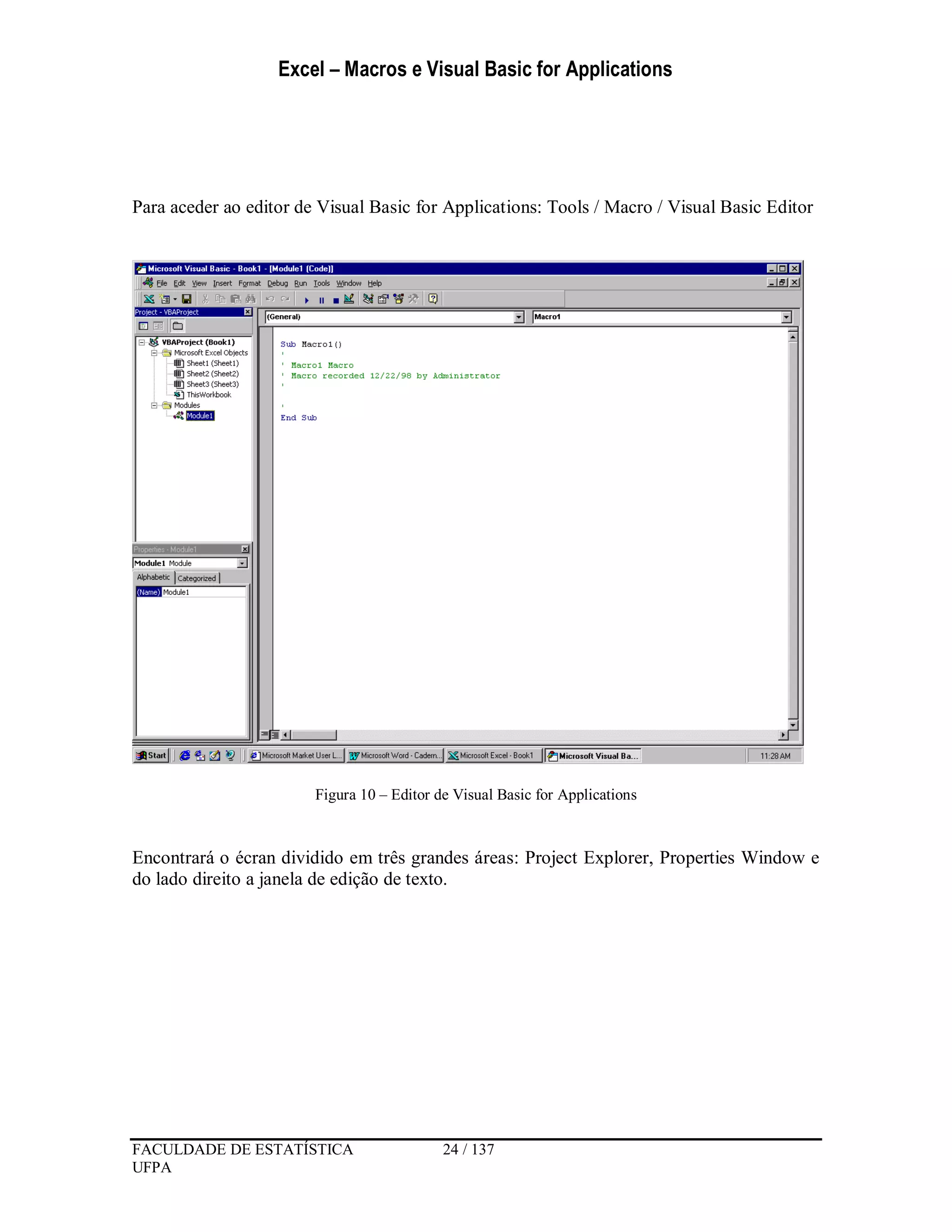 Excel – Macros e Visual Basic for Applications
FACULDADE DE ESTATÍSTICA 24 / 137
UFPA
Para aceder ao editor de Visual Basic for Applications: Tools / Macro / Visual Basic Editor
Figura 10 – Editor de Visual Basic for Applications
Encontrará o écran dividido em três grandes áreas: Project Explorer, Properties Window e
do lado direito a janela de edição de texto.
 