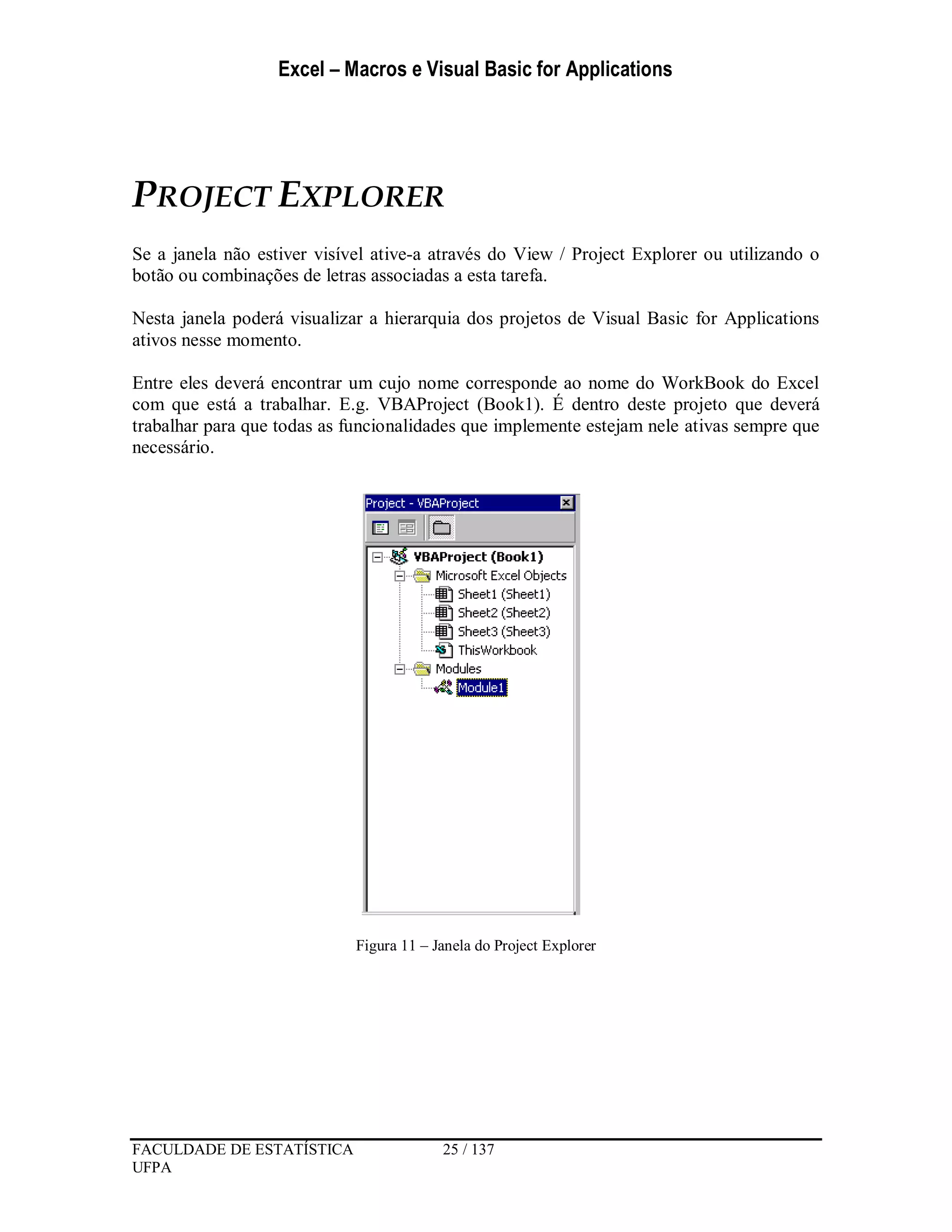 Excel – Macros e Visual Basic for Applications
FACULDADE DE ESTATÍSTICA 25 / 137
UFPA
PROJECT EXPLORER
Se a janela não estiver visível ative-a através do View / Project Explorer ou utilizando o
botão ou combinações de letras associadas a esta tarefa.
Nesta janela poderá visualizar a hierarquia dos projetos de Visual Basic for Applications
ativos nesse momento.
Entre eles deverá encontrar um cujo nome corresponde ao nome do WorkBook do Excel
com que está a trabalhar. E.g. VBAProject (Book1). É dentro deste projeto que deverá
trabalhar para que todas as funcionalidades que implemente estejam nele ativas sempre que
necessário.
Figura 11 – Janela do Project Explorer
 