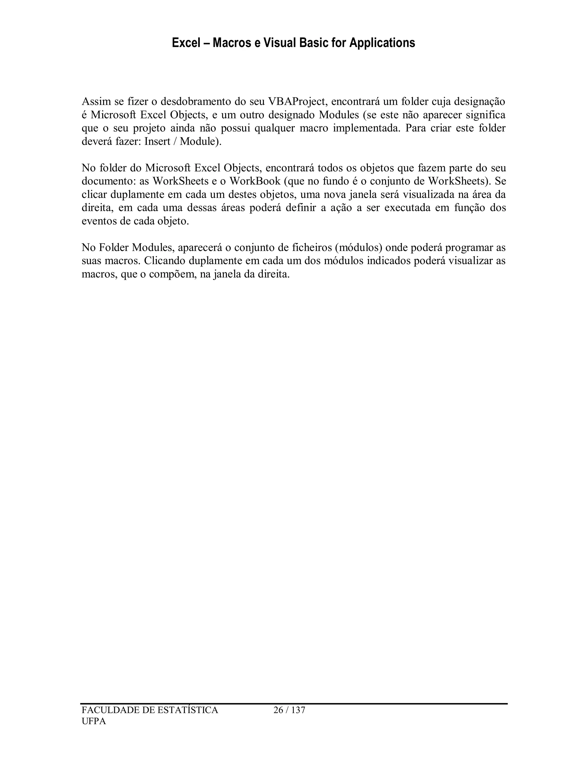 Excel – Macros e Visual Basic for Applications
FACULDADE DE ESTATÍSTICA 26 / 137
UFPA
Assim se fizer o desdobramento do seu VBAProject, encontrará um folder cuja designação
é Microsoft Excel Objects, e um outro designado Modules (se este não aparecer significa
que o seu projeto ainda não possui qualquer macro implementada. Para criar este folder
deverá fazer: Insert / Module).
No folder do Microsoft Excel Objects, encontrará todos os objetos que fazem parte do seu
documento: as WorkSheets e o WorkBook (que no fundo é o conjunto de WorkSheets). Se
clicar duplamente em cada um destes objetos, uma nova janela será visualizada na área da
direita, em cada uma dessas áreas poderá definir a ação a ser executada em função dos
eventos de cada objeto.
No Folder Modules, aparecerá o conjunto de ficheiros (módulos) onde poderá programar as
suas macros. Clicando duplamente em cada um dos módulos indicados poderá visualizar as
macros, que o compõem, na janela da direita.
 